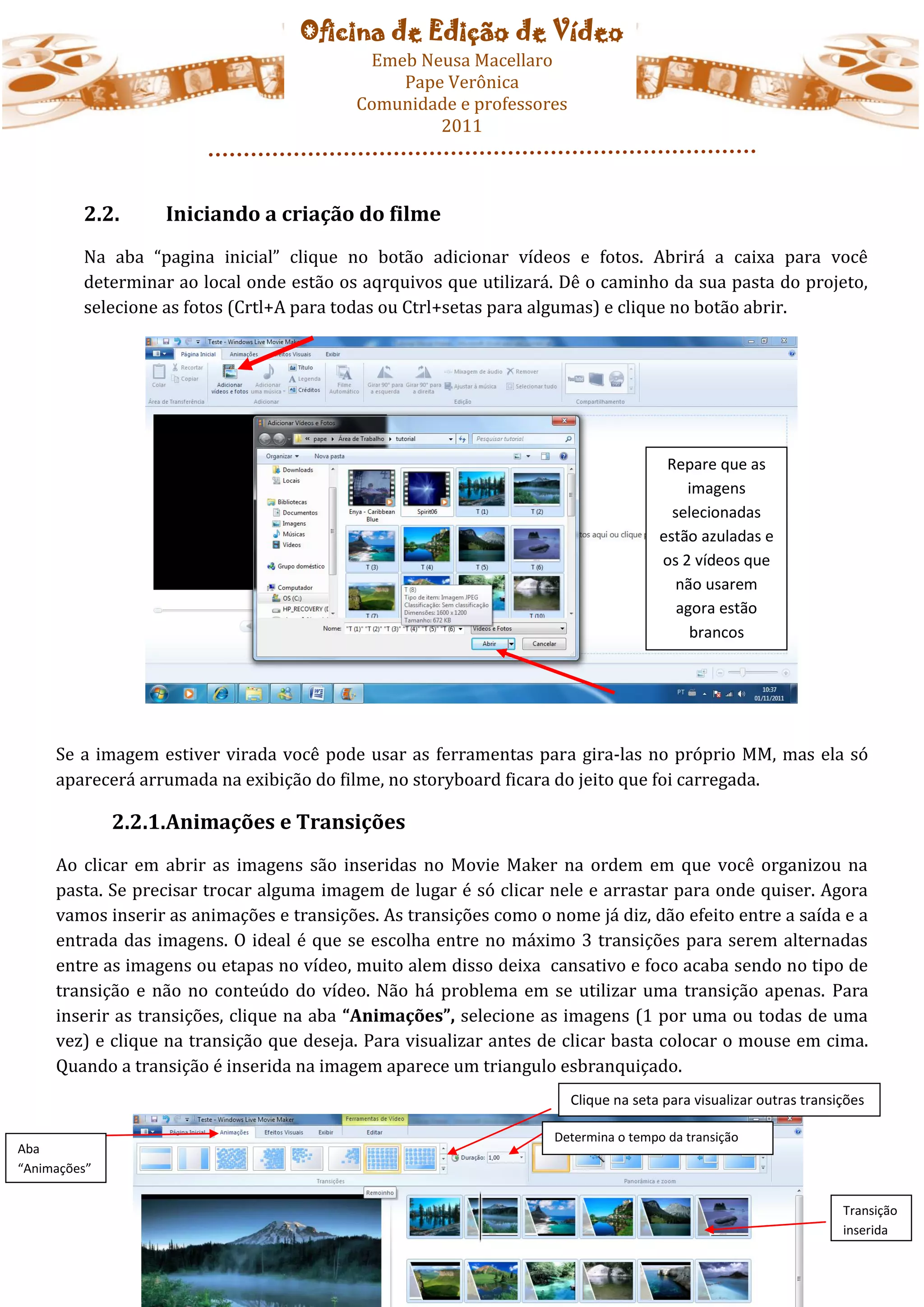 Oficina de Edição de Vídeo
                                            Emeb Neusa Macellaro
                                               Pape Verônica
                                           Comunidade e professores
                                                   2011



         2.2.      Iniciando a criação do filme
         Na aba “pagina inicial” clique no botão adicionar vídeos e fotos. Abrirá a caixa para você
         determinar ao local onde estão os aqrquivos que utilizará. Dê o caminho da sua pasta do projeto,
         selecione as fotos (Crtl+A para todas ou Ctrl+setas para algumas) e clique no botão abrir.




                                                                                      Repare que as
                                                                                         imagens
                                                                                       selecionadas
                                                                                     estão azuladas e
                                                                                     os 2 vídeos que
                                                                                        não usarem
                                                                                        agora estão
                                                                                          brancos




     Se a imagem estiver virada você pode usar as ferramentas para gira-las no próprio MM, mas ela só
     aparecerá arrumada na exibição do filme, no storyboard ficara do jeito que foi carregada.

              2.2.1.Animações e Transições
     Ao clicar em abrir as imagens são inseridas no Movie Maker na ordem em que você organizou na
     pasta. Se precisar trocar alguma imagem de lugar é só clicar nele e arrastar para onde quiser. Agora
     vamos inserir as animações e transições. As transições como o nome já diz, dão efeito entre a saída e a
     entrada das imagens. O ideal é que se escolha entre no máximo 3 transições para serem alternadas
     entre as imagens ou etapas no vídeo, muito alem disso deixa cansativo e foco acaba sendo no tipo de
     transição e não no conteúdo do vídeo. Não há problema em se utilizar uma transição apenas. Para
     inserir as transições, clique na aba “Animações”, selecione as imagens (1 por uma ou todas de uma
     vez) e clique na transição que deseja. Para visualizar antes de clicar basta colocar o mouse em cima.
     Quando a transição é inserida na imagem aparece um triangulo esbranquiçado.
                                                                      Clique na seta para visualizar outras transições

                                                                    Determina o tempo da transição
Aba
“Animações”


                                                                                                                  Transição
                                                                                                                  inserida
 