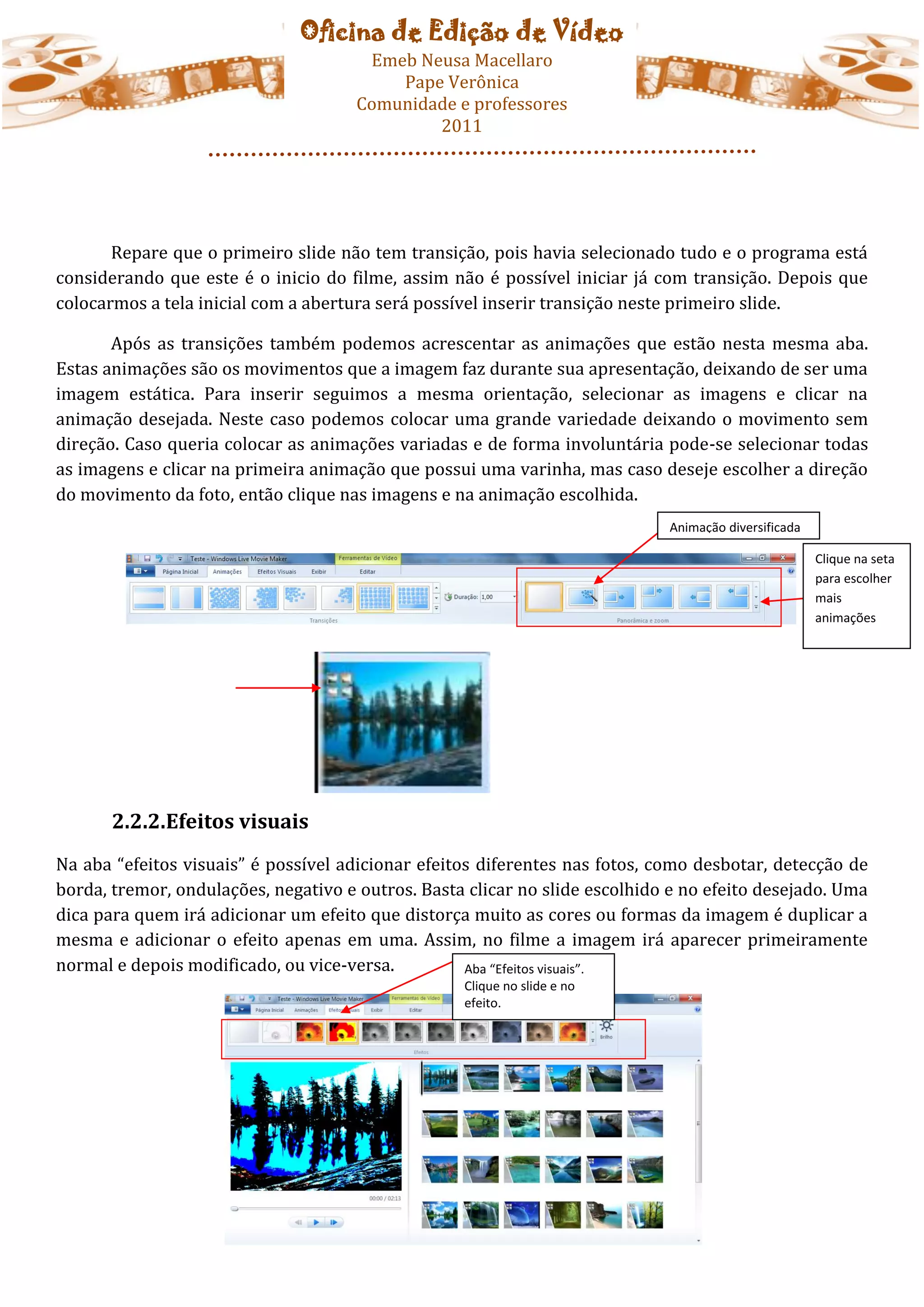 Oficina de Edição de Vídeo
                                       Emeb Neusa Macellaro
                                          Pape Verônica
                                      Comunidade e professores
                                              2011




       Repare que o primeiro slide não tem transição, pois havia selecionado tudo e o programa está
considerando que este é o inicio do filme, assim não é possível iniciar já com transição. Depois que
colocarmos a tela inicial com a abertura será possível inserir transição neste primeiro slide.

       Após as transições também podemos acrescentar as animações que estão nesta mesma aba.
Estas animações são os movimentos que a imagem faz durante sua apresentação, deixando de ser uma
imagem estática. Para inserir seguimos a mesma orientação, selecionar as imagens e clicar na
animação desejada. Neste caso podemos colocar uma grande variedade deixando o movimento sem
direção. Caso queria colocar as animações variadas e de forma involuntária pode-se selecionar todas
as imagens e clicar na primeira animação que possui uma varinha, mas caso deseje escolher a direção
do movimento da foto, então clique nas imagens e na animação escolhida.
                                                                             Animação diversificada

                                                                                                      Clique na seta
                                                                                                      para escolher
                                                                                                      mais
                                                                                                      animações




       2.2.2.Efeitos visuais
Na aba “efeitos visuais” é possível adicionar efeitos diferentes nas fotos, como desbotar, detecção de
borda, tremor, ondulações, negativo e outros. Basta clicar no slide escolhido e no efeito desejado. Uma
dica para quem irá adicionar um efeito que distorça muito as cores ou formas da imagem é duplicar a
mesma e adicionar o efeito apenas em uma. Assim, no filme a imagem irá aparecer primeiramente
normal e depois modificado, ou vice-versa.          Aba “Efeitos visuais”.
                                                   Clique no slide e no
                                                   efeito.
 
