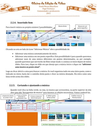 Oficina de Edição de Vídeo
                                                            Emeb Neusa Macellaro
                                                               Pape Verônica
                                                           Comunidade e professores
                                                                   2011



             2.2.4. Inserindo Som
                                                                                          Musica direta              Musica em um
     Para inserir música no projeto existem 2 possibilidades:                                                       ponto específico.




     Clicando na seta ao lado do ícone “Adicionar Música” abre a possibilidade de:

                    Adicionar uma música automaticamente do início.
                    Adicionar uma música em um ponto específico. Esta possibilidade é para quando queremos
                     adicionar mais de uma música diferentes em pontos determinados, ou por exemplo,
                     quando queremos que um trecho do filme estaje mudo e a música se inicie depois de tantos
                     slides. Para isso, clique no slide em que deseja que a música inicie e clique em “adicionar
                     uma musica ao ponto atual”.

     Logo ao clicar abrirá a caixa para buscar a música. Se você organizou tudo em uma única pasta, como o
     indicado no início, basta dar o caminho desta pasta e clicar na música desejada. Ela entra como uma
     faixa verde acima dos slides.



           2.2.5.       Cortando e ajustando a música
             Quando você clica na linha verde, ou seja, na musica que acrescentou, na parte superior da tela
             abre uma aba “ferramentas de musica” para fazemos as edições necessárias. Vamos conhecê-las.
                      2-Iniciar ou finalizar
1-Ajuste do volume                             3-Cortar a música em   4- Definir ponto                    5-Definir inicio ou
                         abaixando ou
  ou cortar o som     aumentando o som.         determinado ponto      inicial ou final                    final da música
 