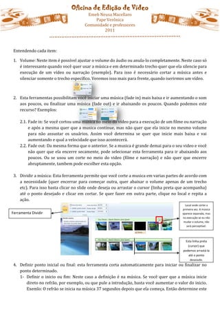 Oficina de Edição de Vídeo
                                      Emeb Neusa Macellaro
                                         Pape Verônica
                                     Comunidade e professores
                                             2011



Entendendo cada item:

1. Volume: Neste item é possível ajustar o volume do áudio ou anula-lo completamente. Neste caso só
   é interessante quando você quer usar a música e em determinado trecho quer que ela silencie para
   execução de um vídeo ou narração (exemplo). Para isso é necessário cortar a música antes e
   silenciar somente o trecho específico. Veremos isso mais para frente, quando iserirmos um vídeo.



2. Esta ferramentas possibilitam você iniciar uma música (fade in) mais baixa e ir aumentando o som
   aos poucos, ou finalizar uma música (fade out) e ir abaixando os poucos. Quando podemos este
   recurso? Exemplos:

    2.1. Fade in: Se você cortou uma musica no meio do vídeo para a execução de um filme ou narração
         e após a mesma quer que a musica continue, mas não quer que ela inicie no mesmo volume
         para não assustar os usuários. Assim você determina se quer que inicie mais baixa e vai
         aumentando e qual a velocidade que isso acontecerá.
    2.2. Fade out: Da mesma forma que o anterior. Se a musica é grande demai para o seu video e você
         não quer que ela encerre secamente, pode selecionar esta ferramenta para ir abaixando aos
         poucos. Ou se usou um corte no meio do video (filme e narração) e não quer que encerre
         abruptamente, tambem pode escolher esta opção.

3. Dividir a música: Esta ferramenta permite que você corte a musica em varias partes de acordo com
   a necessidade (quer encerrar para começar outra, quer abaixar o volume apenas de um trecho
   etc). Para isso basta clicar no slide onde deseja ou arrastar o cursor (linha preta que acompanha)
   até o ponto desejado e clicar em cortar. Se quer fazer em outra parte, clique no local e repita a
   ação.
                                                                                          Local onde cortei a
                                                                                        primeira vez. A música
Ferramenta Dividir                                                                      aparece separada, mas
                                                                                        na execução se eu não
                                                                                         mudar o volume, não
                                                                                           será perceptível.




                                                                                          Esta linha preta
                                                                                           (cursor) que
                                                                                        podemos arrastá-la
                                                                                            até o ponto
                                                                                             desejado.
4. Definir ponto inicial ou final: esta ferramenta corta automaticamente para iniciar ou finalizar no
   ponto determinado.
   1- Definir o inicio ou fim: Neste caso a definição é na música. Se você quer que a música inicie
      direto no refrão, por exemplo, ou que pule a introdução, basta você aumentar o valor do inicio.
      Exemlo: O refrão se inicia na música 37 segundos depois que ela começa. Então determine este
 