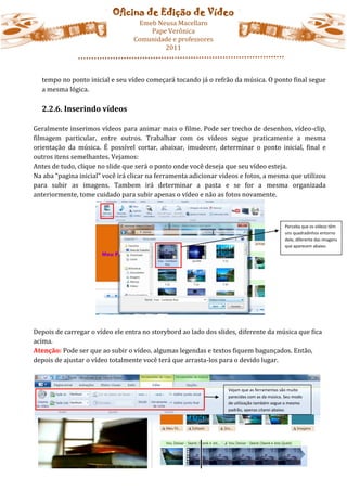 Oficina de Edição de Vídeo
                                   Emeb Neusa Macellaro
                                      Pape Verônica
                                  Comunidade e professores
                                          2011



  tempo no ponto inicial e seu vídeo começará tocando já o refrão da música. O ponto final segue
  a mesma lógica.

  2.2.6. Inserindo vídeos

Geralmente inserimos vídeos para animar mais o filme. Pode ser trecho de desenhos, vídeo-clip,
filmagem particular, entre outros. Trabalhar com os vídeos segue praticamente a mesma
orientação da música. É possível cortar, abaixar, imudecer, determinar o ponto inicial, final e
outros itens semelhantes. Vejamos:
Antes de tudo, clique no slide que será o ponto onde você deseja que seu vídeo esteja.
Na aba “pagina inicial” você irá clicar na ferramenta adicionar videos e fotos, a mesma que utilizou
para subir as imagens. Tambem irá determinar a pasta e se for a mesma organizada
anteriormente, tome cuidado para subir apenas o vídeo e não as fotos novamente.



                                                                                             Perceba que os vídeos têm
                                                                                             uns quadradinhos entorno
                                                                                             dele, diferente das imagens
                                                                                             que aparecem abaixo.




Depois de carregar o vídeo ele entra no storybord ao lado dos slides, diferente da música que fica
acima.
Atenção: Pode ser que ao subir o vídeo, algumas legendas e textos fiquem bagunçados. Então,
depois de ajustar o vídeo totalmente você terá que arrasta-los para o devido lugar.



                                                                  Vejam que as ferramentas são muito
                                                                  parecidas com as da música. Seu modo
                                                                  de utilização também segue o mesmo
                                                                  padrão, apenas citarei abaixo.
 