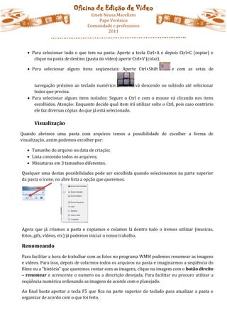 Oficina de Edição de Vídeo
                                   Emeb Neusa Macellaro
                                      Pape Verônica
                                  Comunidade e professores
                                          2011



    Para selecionar tudo o que tem na pasta: Aperte a tecla Ctrl+A e depois Ctrl+C (copiar) e
      clique na pasta de destino (pasta do vídeo) aperte Ctrl+V (colar).

    Para selecionar alguns itens seqüenciais: Aperte Ctrl+Shift             e com as setas de


      navegação próximo ao teclado numérico               vá descendo ou subindo até selecionar
      todos que precisa.
    Para selecionar alguns itens isolados: Segure o Ctrl e com o mouse vá clicando nos itens
      escolhidos. Atenção: Enquanto decide qual item irá utilizar solte o Ctrl, pois caso contrário
      ele faz diversas cópias do que já está selecionado.

      Visualização
Quando abrimos uma pasta com arquivos temos a possibilidade de escolher a forma de
visualização, assim podemos escolher por:

   Tamanho do arquivo ou data de criação;
   Lista contendo todos os arquivos;
   Miniaturas em 3 tamanhos diferentes.

Qualquer uma destas possibilidades pode ser escolhida quando selecionamos na parte superior
da pasta o ícone, no abre lista a opção que queremos.




Agora que já criamos a pasta e copiamos e colamos lá dentro tudo o iremos utilizar (musicas,
fotos, gifs, vídeos, etc) já podemos iniciar o nosso trabalho.

Renomeando
Para facilitar a hora de trabalhar com as fotos no programa WMM podemos renomear as imagens
e vídeos. Para isso, depois de colarmos todos os arquivos na pasta e imaginarmos a seqüência do
filme ou a “história” que queremos contar com as imagens, clique na imagem com o botão direito
– renomear e acrescente o numero ou a descrição desejada. Para facilitar eu procuro utilizar a
seqüência numérica ordenando as imagens de acordo com o planejado.

Ao final basta apertar a tecla F5 que fica na parte superior do teclado para atualizar a pasta e
organizar de acordo com o que foi feito.
 