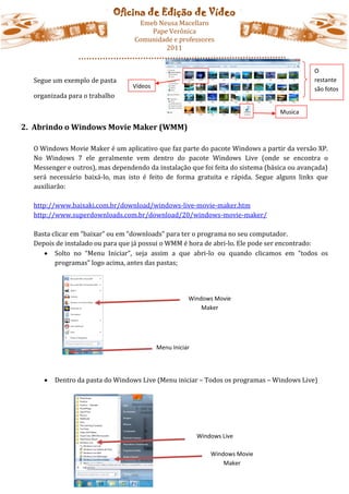 Oficina de Edição de Vídeo
                                   Emeb Neusa Macellaro
                                      Pape Verônica
                                  Comunidade e professores
                                          2011


                                                                                            O
  Segue um exemplo de pasta                                                                 restante
                                  Vídeos                                                    são fotos
  organizada para o trabalho

                                                                                 Musica

2. Abrindo o Windows Movie Maker (WMM)

  O Windows Movie Maker é um aplicativo que faz parte do pacote Windows a partir da versão XP.
  No Windows 7 ele geralmente vem dentro do pacote Windows Live (onde se encontra o
  Messenger e outros), mas dependendo da instalação que foi feita do sistema (básica ou avançada)
  será necessário baixá-lo, mas isto é feito de forma gratuita e rápida. Segue alguns links que
  auxiliarão:

  http://www.baixaki.com.br/download/windows-live-movie-maker.htm
  http://www.superdownloads.com.br/download/20/windows-movie-maker/

  Basta clicar em “baixar” ou em “downloads” para ter o programa no seu computador.
  Depois de instalado ou para que já possui o WMM é hora de abri-lo. Ele pode ser encontrado:
      Solto no “Menu Iniciar”, seja assim a que abri-lo ou quando clicamos em “todos os
         programas” logo acima, antes das pastas;




                                                      Windows Movie
                                                          Maker




                                           Menu Iniciar




        Dentro da pasta do Windows Live (Menu iniciar – Todos os programas – Windows Live)




                                                          Windows Live

                                                              Windows Movie
                                                                  Maker
 