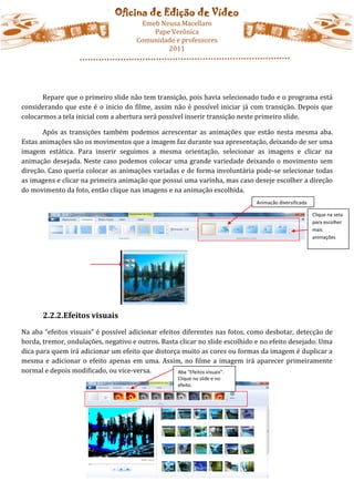 Oficina de Edição de Vídeo
                                       Emeb Neusa Macellaro
                                          Pape Verônica
                                      Comunidade e professores
                                              2011




       Repare que o primeiro slide não tem transição, pois havia selecionado tudo e o programa está
considerando que este é o inicio do filme, assim não é possível iniciar já com transição. Depois que
colocarmos a tela inicial com a abertura será possível inserir transição neste primeiro slide.

       Após as transições também podemos acrescentar as animações que estão nesta mesma aba.
Estas animações são os movimentos que a imagem faz durante sua apresentação, deixando de ser uma
imagem estática. Para inserir seguimos a mesma orientação, selecionar as imagens e clicar na
animação desejada. Neste caso podemos colocar uma grande variedade deixando o movimento sem
direção. Caso queria colocar as animações variadas e de forma involuntária pode-se selecionar todas
as imagens e clicar na primeira animação que possui uma varinha, mas caso deseje escolher a direção
do movimento da foto, então clique nas imagens e na animação escolhida.
                                                                             Animação diversificada

                                                                                                      Clique na seta
                                                                                                      para escolher
                                                                                                      mais
                                                                                                      animações




       2.2.2.Efeitos visuais
Na aba “efeitos visuais” é possível adicionar efeitos diferentes nas fotos, como desbotar, detecção de
borda, tremor, ondulações, negativo e outros. Basta clicar no slide escolhido e no efeito desejado. Uma
dica para quem irá adicionar um efeito que distorça muito as cores ou formas da imagem é duplicar a
mesma e adicionar o efeito apenas em uma. Assim, no filme a imagem irá aparecer primeiramente
normal e depois modificado, ou vice-versa.          Aba “Efeitos visuais”.
                                                   Clique no slide e no
                                                   efeito.
 