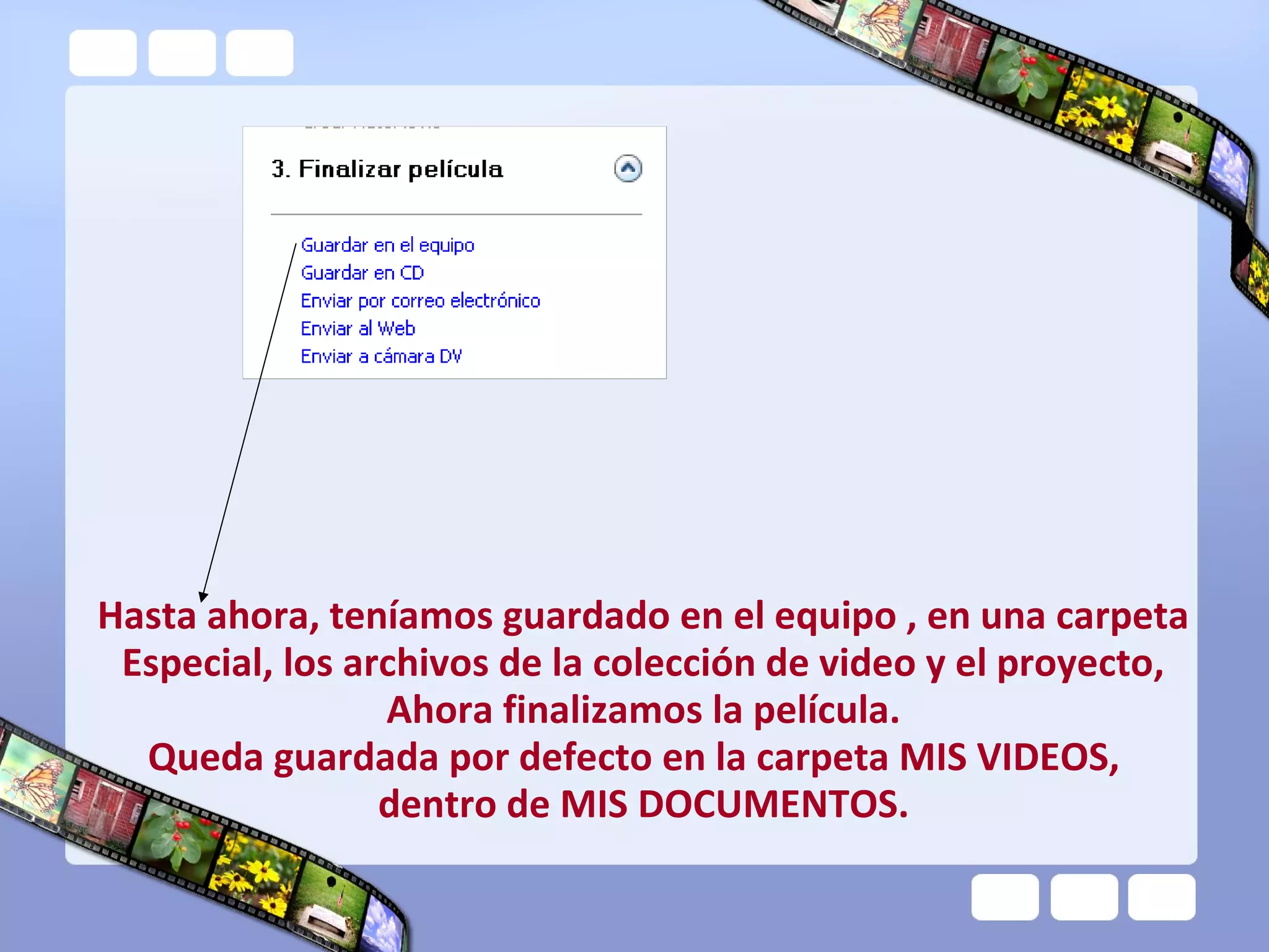 Hasta ahora, teníamos guardado en el equipo , en una carpeta
 Especial, los archivos de la colección de video y el proyecto,
                 Ahora finalizamos la película.
  Queda guardada por defecto en la carpeta MIS VIDEOS,
                 dentro de MIS DOCUMENTOS.
 