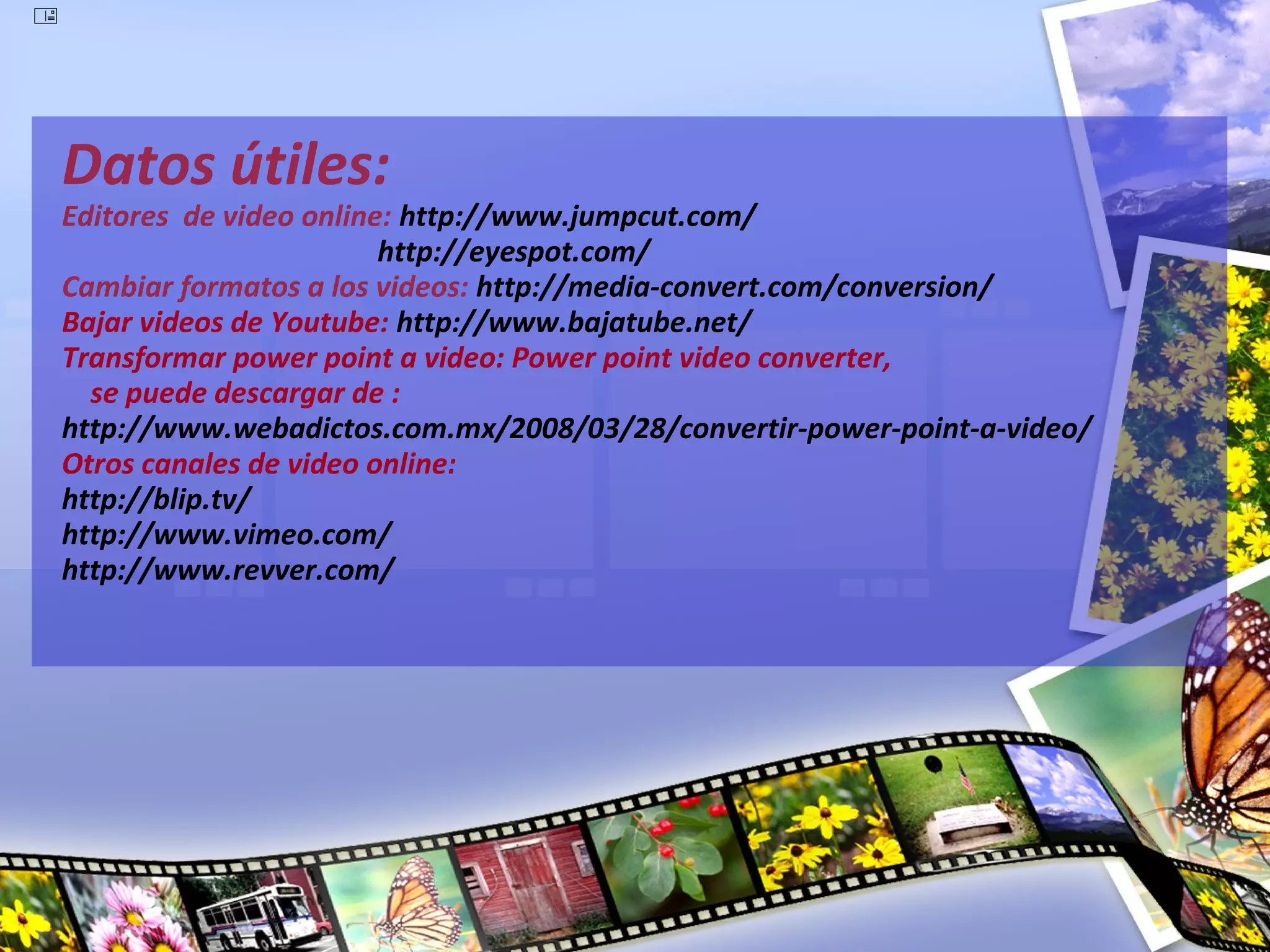 




    Datos útiles:
    Editores de video online: http://www.jumpcut.com/
                            http://eyespot.com/
    Cambiar formatos a los videos: http://media-convert.com/conversion/
    Bajar videos de Youtube: http://www.bajatube.net/
    Transformar power point a video: Power point video converter,
      se puede descargar de :
    http://www.webadictos.com.mx/2008/03/28/convertir-power-point-a-video/
    Otros canales de video online:
    http://blip.tv/
    http://www.vimeo.com/
    http://www.revver.com/
 