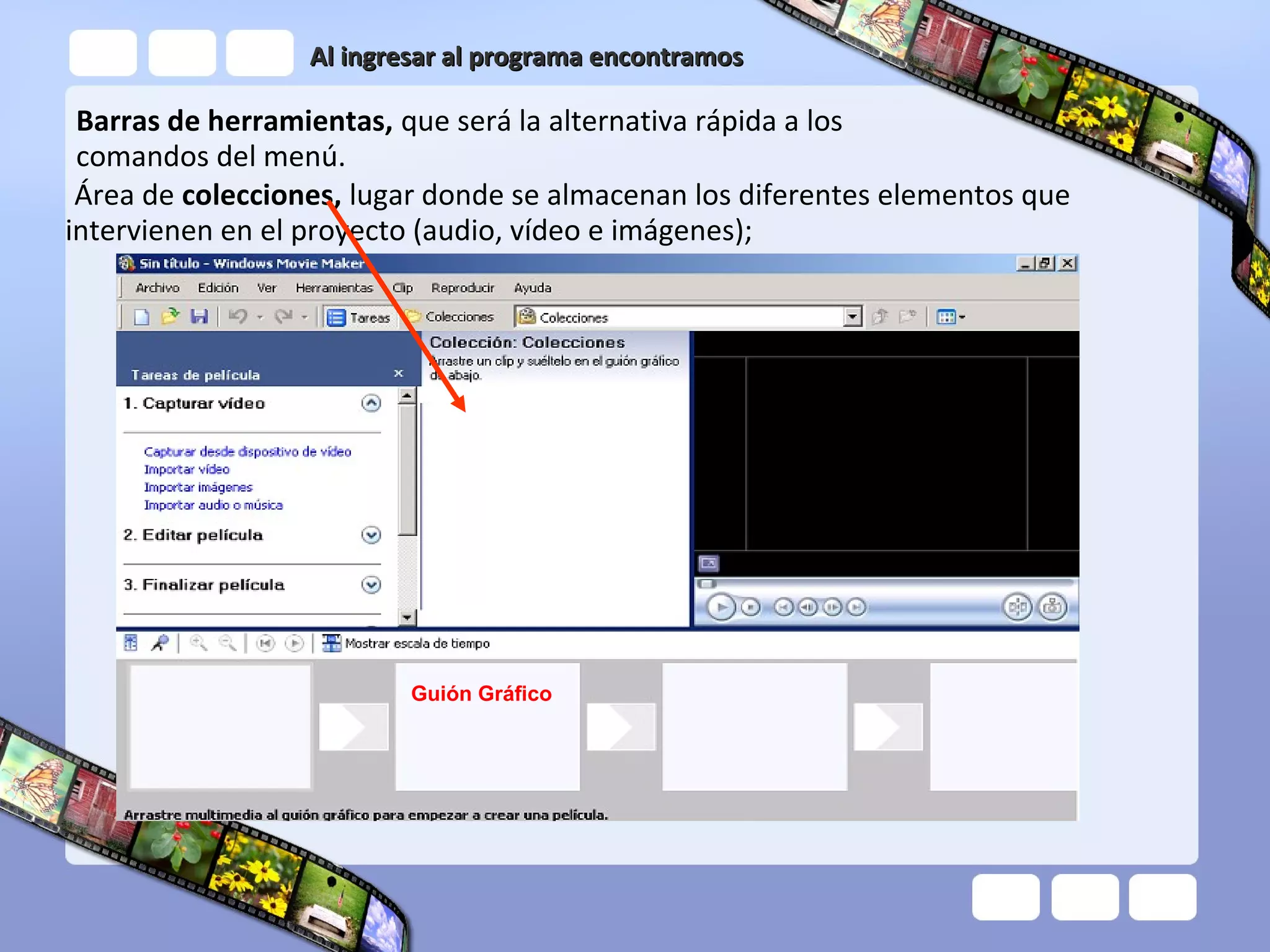 Al ingresar al programa encontramos

 Barras de herramientas, que será la alternativa rápida a los
 comandos del menú.
 Área de colecciones, lugar donde se almacenan los diferentes elementos que
intervienen en el proyecto (audio, vídeo e imágenes);




                          Guión Gráfico
 