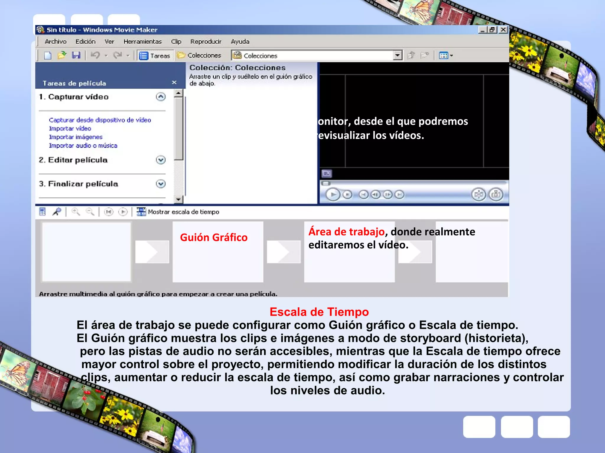 Monitor, desde el que podremos
                                         previsualizar los vídeos.




                  Guión Gráfico          Área de trabajo, donde realmente
                                         editaremos el vídeo.




                                   Escala de Tiempo
El área de trabajo se puede configurar como Guión gráfico o Escala de tiempo.
El Guión gráfico muestra los clips e imágenes a modo de storyboard (historieta),
pero las pistas de audio no serán accesibles, mientras que la Escala de tiempo ofrece
 mayor control sobre el proyecto, permitiendo modificar la duración de los distintos
 clips, aumentar o reducir la escala de tiempo, así como grabar narraciones y controlar
                                   los niveles de audio.
 