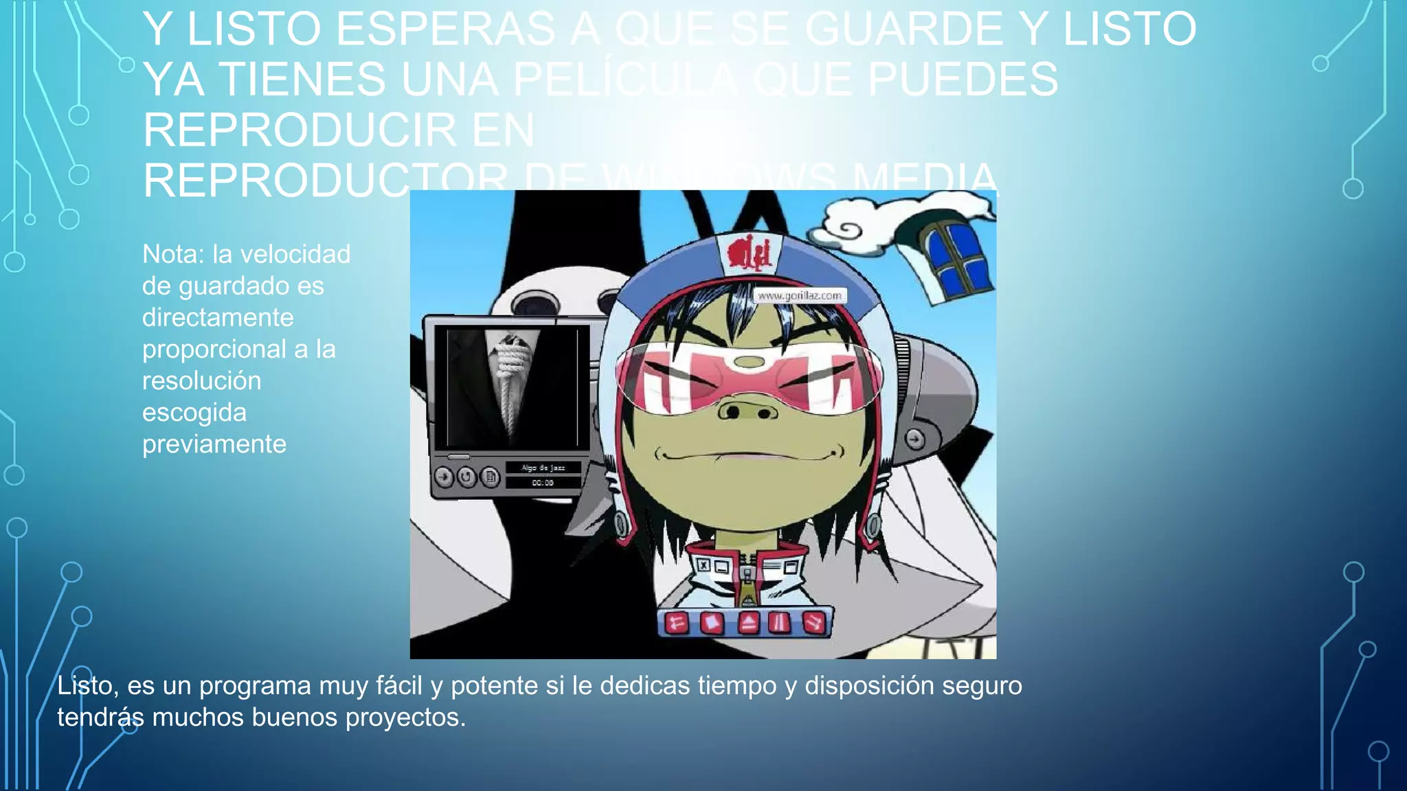 Y LISTO ESPERAS A QUE SE GUARDE Y LISTO
YA TIENES UNA PELÍCULA QUE PUEDES
REPRODUCIR EN
REPRODUCTOR DE WINDOWS MEDIA
Nota: la velocidad
de guardado es
directamente
proporcional a la
resolución
escogida
previamente
Listo, es un programa muy fácil y potente si le dedicas tiempo y disposición seguro
tendrás muchos buenos proyectos.
 