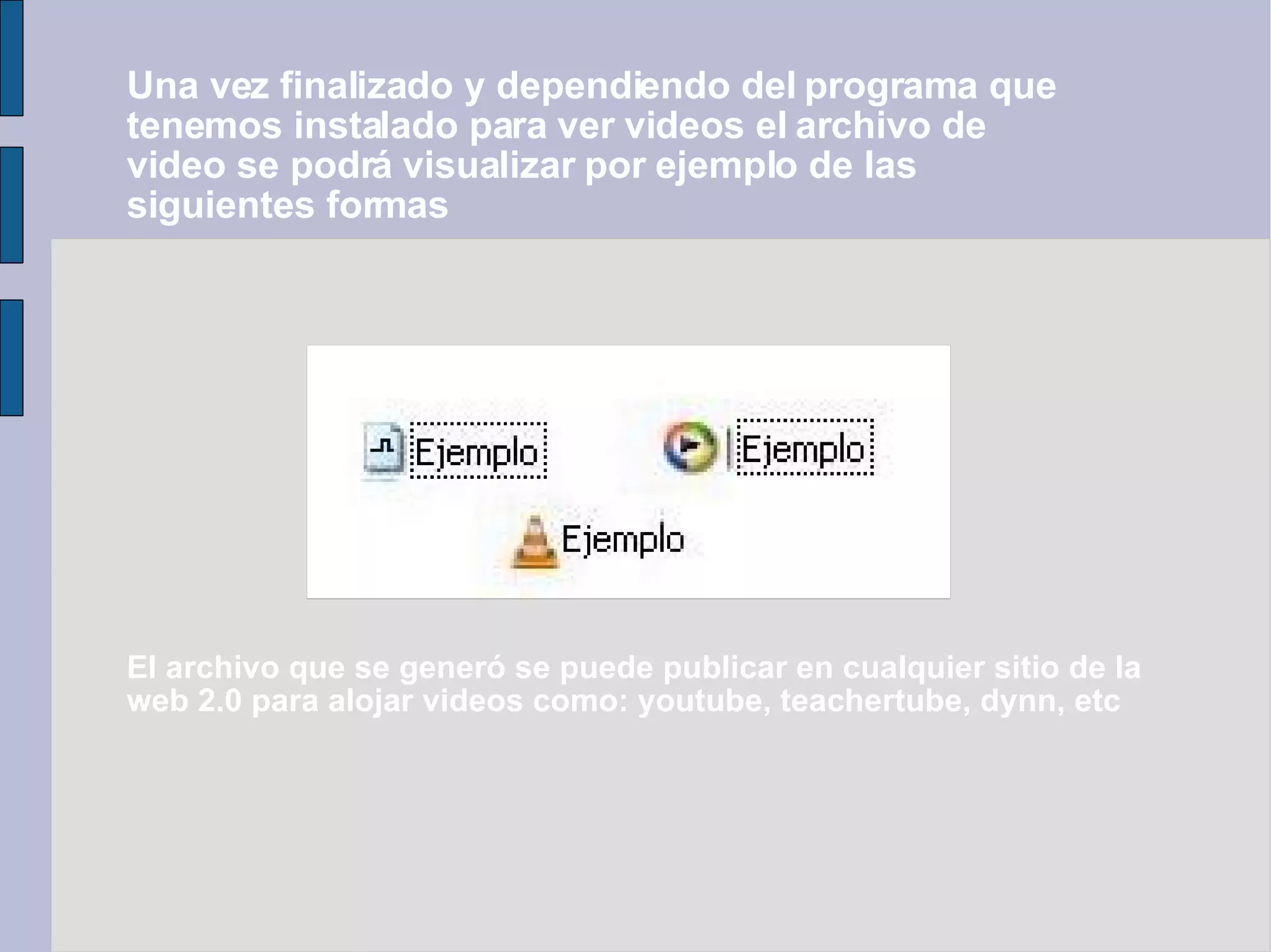 Una vez finalizado y dependiendo del programa que tenemos instalado para ver videos el archivo de video se podrá visualizar por ejemplo de las siguientes formas El archivo que se generó se puede publicar en cualquier sitio de la web 2.0 para alojar videos como: youtube, teachertube, dynn, etc 