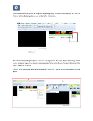 19. Cuando termina de grabar, el programa le pedirá guardar el archivo en su equipo. Y lo ubica al 
final de la línea de tiempo/zona que contiene los elementos. 
20. Para mover ese fragmento de narración a otra posición de video, de clic derecho y clic en 
cortar, ubique el lugar en donde quiere que aparezca la narración dando clic izquierdo sobre dicha 
zona y luego clic en pegar. 
Con clic sostenido sobre la barra de la narración (color café), puede arrastrarla a la posición que 
desee. 
1. 
2. 
 