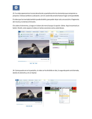 23. Su video aparecerá en la zona derecha de su pantalla entre los elementos que componen su 
proyecto. Si desea cambiar su ubicación, con clic sostenido arrastra hasta el lugar correspondiente. 
El video que ha insertado también puede dividirlo, para poder dejar solo una sección o fragmento 
del mismo y lo demás eliminarlo. 
Clic sobre el elemento, y luego en la barra de menú busque la opción: Editar. Aquí encontrará un 
botón: Dividir, este separa el video en tantas secciones como usted desee. 
24. Como puede ver en la pantalla, el video se ha dividido en dos, la segunda parte será borrada, 
dando clic derecho y clic en Quitar. 
 