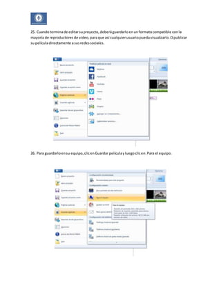 25. Cuando termina de editar su proyecto, deberá guardarlo en un formato compatible con la 
mayoría de reproductores de video, para que así cualquier usuario pueda visualizarlo. O publicar 
su película directamente a sus redes sociales. 
26. Para guardarlo en su equipo, clic en Guardar película y luego clic en: Para el equipo. 
 