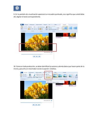 9. En la pantalla de visualización aparecerá un recuadro punteado, eso significa que usted debe 
ahí, digitar el texto correspondiente. 
10. Como en toda producción, se debe identificar los autores y demás datos que hacen parte de la 
misma, para ello en movimaker existe la opción: Créditos. 
 