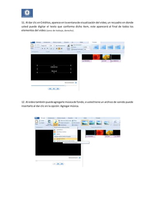 11. Al dar clic en Créditos, aparece en la ventana de visualización del video, un recuadro en donde 
usted puede digitar el texto que conforma dicho ítem, este aparecerá al final de todos los 
elementos del video (zona de trabajo, derecha). 
12. Al video también puede agregarle música de fondo, si usted tiene un archivo de sonido puede 
insertarlo al dar clic en la opción: Agregar música. 
 