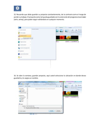15. Recuerde que debe guardar su proyecto constantemente, de lo contrario corre el riesgo de 
perder su trabajo. El proyecto como tal queda guardado con la extensión del programa movimaker 
(wlm, wlmp), para poder seguir editándolo en cualquier momento. 
16. Se abre la ventana, guardar proyecto, aquí usted selecciona la ubicación en donde desea 
guardarlo y le asigna un nombre. 
 