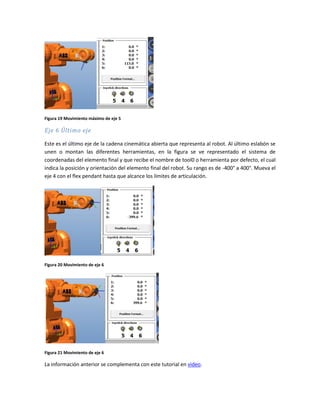 Figura 19 Movimiento máximo de eje 5
Eje 6 Último eje
Este es el último eje de la cadena cinemática abierta que representa al robot. Al último eslabón se
unen o montan las diferentes herramientas, en la figura se ve representado el sistema de
coordenadas del elemento final y que recibe el nombre de tool0 o herramienta por defecto, el cual
indica la posición y orientación del elemento final del robot. Su rango es de -400° a 400°. Mueva el
eje 4 con el flex pendant hasta que alcance los límites de articulación.
Figura 20 Movimiento de eje 6
Figura 21 Movimiento de eje 6
La información anterior se complementa con este tutorial en video.