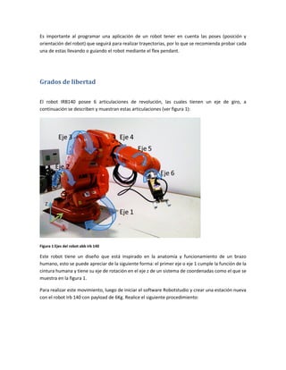 Es importante al programar una aplicación de un robot tener en cuenta las poses (posición y
orientación del robot) que seguirá para realizar trayectorias, por lo que se recomienda probar cada
una de estas llevando o guiando el robot mediante el flex pendant.
Grados de libertad
El robot IRB140 posee 6 articulaciones de revolución, las cuales tienen un eje de giro, a
continuación se describen y muestran estas articulaciones (ver figura 1):
Z
Y
X
Figura 1 Ejes del robot abb irb 140
Este robot tiene un diseño que está inspirado en la anatomía y funcionamiento de un brazo
humano, esto se puede apreciar de la siguiente forma: el primer eje o eje 1 cumple la función de la
cintura humana y tiene su eje de rotación en el eje z de un sistema de coordenadas como el que se
muestra en la figura 1.
Para realizar este movimiento, luego de iniciar el software Robotstudio y crear una estación nueva
con el robot Irb 140 con payload de 6Kg. Realice el siguiente procedimiento: