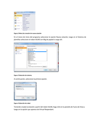 Figura 2 Menú de creación de nueva estación
En el menú de inicio del programa seleccione la opción Nueva estación, luego en el Sistema de
plantillas seleccione el robot irb140 con 6Kg de paylod o carga útil.
Figura 3 Selección de sistema
A continuación, seleccione la primera opción.
Figura 4 Selección de robot
Teniendo creada la estación a partir del robot irb140, haga click en la pestaña de Fuera de línea y
luego en la opción que aparece de Virtual flexpendant.
