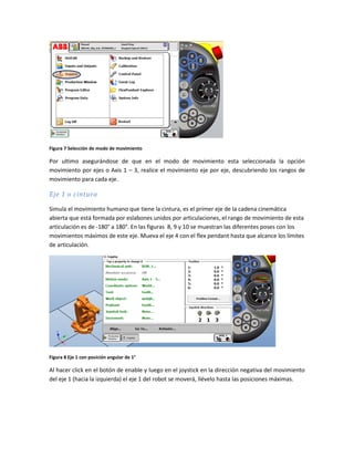 Figura 7 Selección de modo de movimiento
Por ultimo asegurándose de que en el modo de movimiento esta seleccionada la opción
movimiento por ejes o Axis 1 – 3, realice el movimiento eje por eje, descubriendo los rangos de
movimiento para cada eje.
Eje 1 o cintura
Simula el movimiento humano que tiene la cintura, es el primer eje de la cadena cinemática
abierta que está formada por eslabones unidos por articulaciones, el rango de movimiento de esta
articulación es de -180° a 180°. En las figuras 8, 9 y 10 se muestran las diferentes poses con los
movimientos máximos de este eje. Mueva el eje 4 con el flex pendant hasta que alcance los límites
de articulación.
Figura 8 Eje 1 con posición angular de 1°
Al hacer click en el botón de enable y luego en el joystick en la dirección negativa del movimiento
del eje 1 (hacia la izquierda) el eje 1 del robot se moverá, llévelo hasta las posiciones máximas.