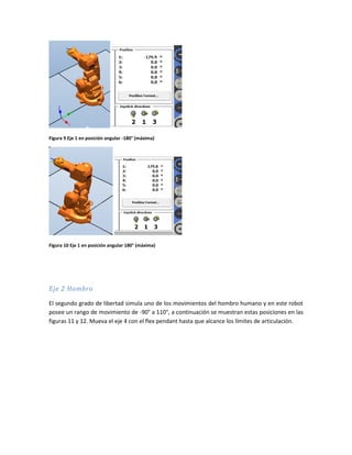 Figura 9 Eje 1 en posición angular -180° (máxima)
Figura 10 Eje 1 en posición angular 180° (máxima)
Eje 2 Hombro
El segundo grado de libertad simula uno de los movimientos del hombro humano y en este robot
posee un rango de movimiento de -90° a 110°, a continuación se muestran estas posiciones en las
figuras 11 y 12. Mueva el eje 4 con el flex pendant hasta que alcance los límites de articulación.