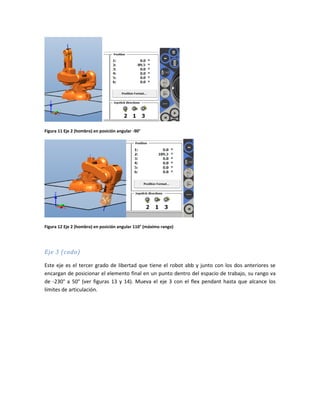 Figura 11 Eje 2 (hombro) en posición angular -90°
Figura 12 Eje 2 (hombro) en posición angular 110° (máximo rango)
Eje 3 (codo)
Este eje es el tercer grado de libertad que tiene el robot abb y junto con los dos anteriores se
encargan de posicionar el elemento final en un punto dentro del espacio de trabajo, su rango va
de -230° a 50° (ver figuras 13 y 14). Mueva el eje 3 con el flex pendant hasta que alcance los
límites de articulación.