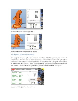 Figura 13 Eje 3 (codo) en posición angular -230°
Figura 14 Eje 3 (codo) en posición angular 50° (máxima)
Eje 4 (hace parte de la muñeca)
Este eje junto con el 5 y 6 hacen parte de la muñeca del robot y sirven para orientar la
herramienta o elemento final del robot de acuerdo a la necesidad especifica de la aplicación. A
continuación se muestran las posiciones extremas de esta articulación. Su rango de movimiento es
de -200° a 200°. Mueva el eje 4 con el flex pendant hasta que alcance los límites de articulación.
Para cambiar a movimiento de los ejes del 4 al 6 presione el botón mostrado en la figura:
Figura 15 Cambia los ejes para realizar movimiento