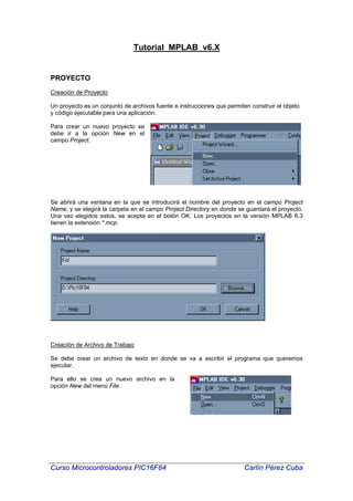 Tutorial MPLAB v6.X


PROYECTO
Creación de Proyecto

Un proyecto es un conjunto de archivos fuente e instrucciones que permiten construir el objeto
y código ejecutable para una aplicación.

Para crear un nuevo proyecto se
debe ir a la opción New en el
campo Project.




Se abrirá una ventana en la que se introducirá el nombre del proyecto en el campo Project
Name, y se elegirá la carpeta en el campo Project Directory en donde se guardará el proyecto.
Una vez elegidos estos, se acepta en el botón OK. Los proyectos en la versión MPLAB 6.3
tienen la extensión *.mcp.




Creación de Archivo de Trabajo

Se debe crear un archivo de texto en donde se va a escribir el programa que queremos
ejecutar.

Para ello se crea un nuevo archivo en la
opción New del menú File.




Curso Microcontroladores PIC16F84                                        Carlín Pérez Cuba
 