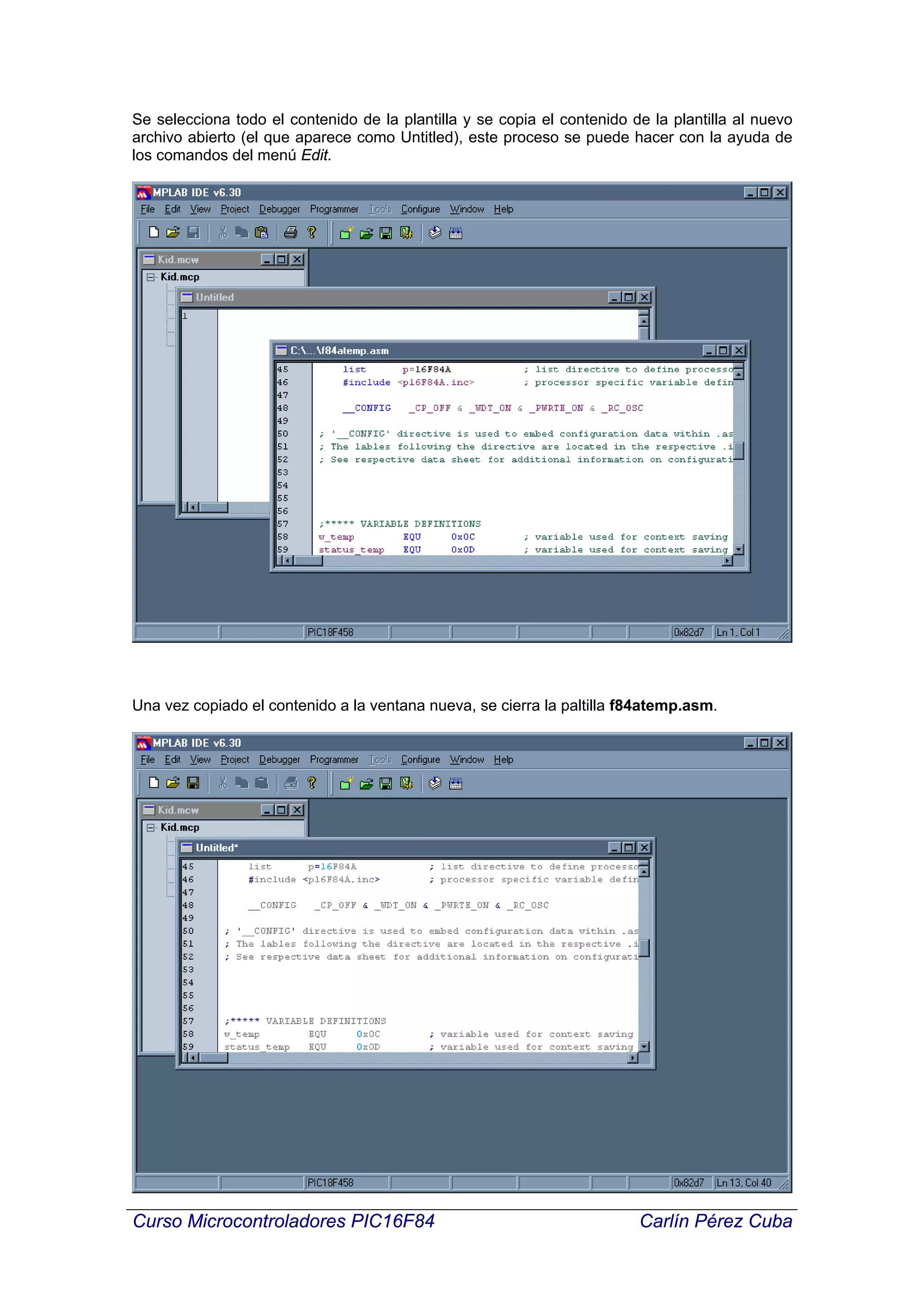 Se selecciona todo el contenido de la plantilla y se copia el contenido de la plantilla al nuevo
archivo abierto (el que aparece como Untitled), este proceso se puede hacer con la ayuda de
los comandos del menú Edit.




Una vez copiado el contenido a la ventana nueva, se cierra la paltilla f84atemp.asm.




Curso Microcontroladores PIC16F84                                        Carlín Pérez Cuba
 