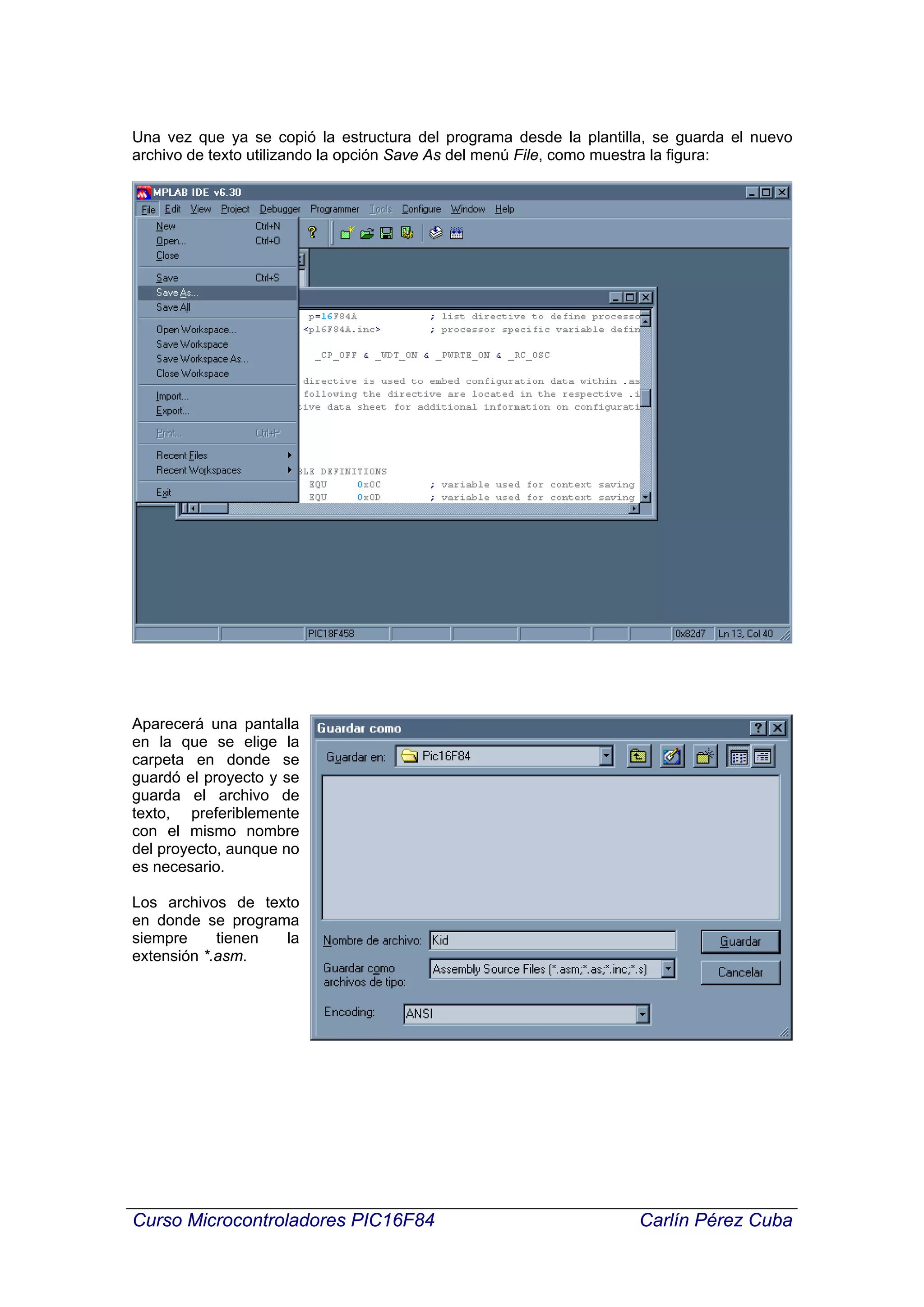 Una vez que ya se copió la estructura del programa desde la plantilla, se guarda el nuevo
archivo de texto utilizando la opción Save As del menú File, como muestra la figura:




Aparecerá una pantalla
en la que se elige la
carpeta en donde se
guardó el proyecto y se
guarda el archivo de
texto, preferiblemente
con el mismo nombre
del proyecto, aunque no
es necesario.

Los archivos de texto
en donde se programa
siempre     tienen la
extensión *.asm.




Curso Microcontroladores PIC16F84                                   Carlín Pérez Cuba
 