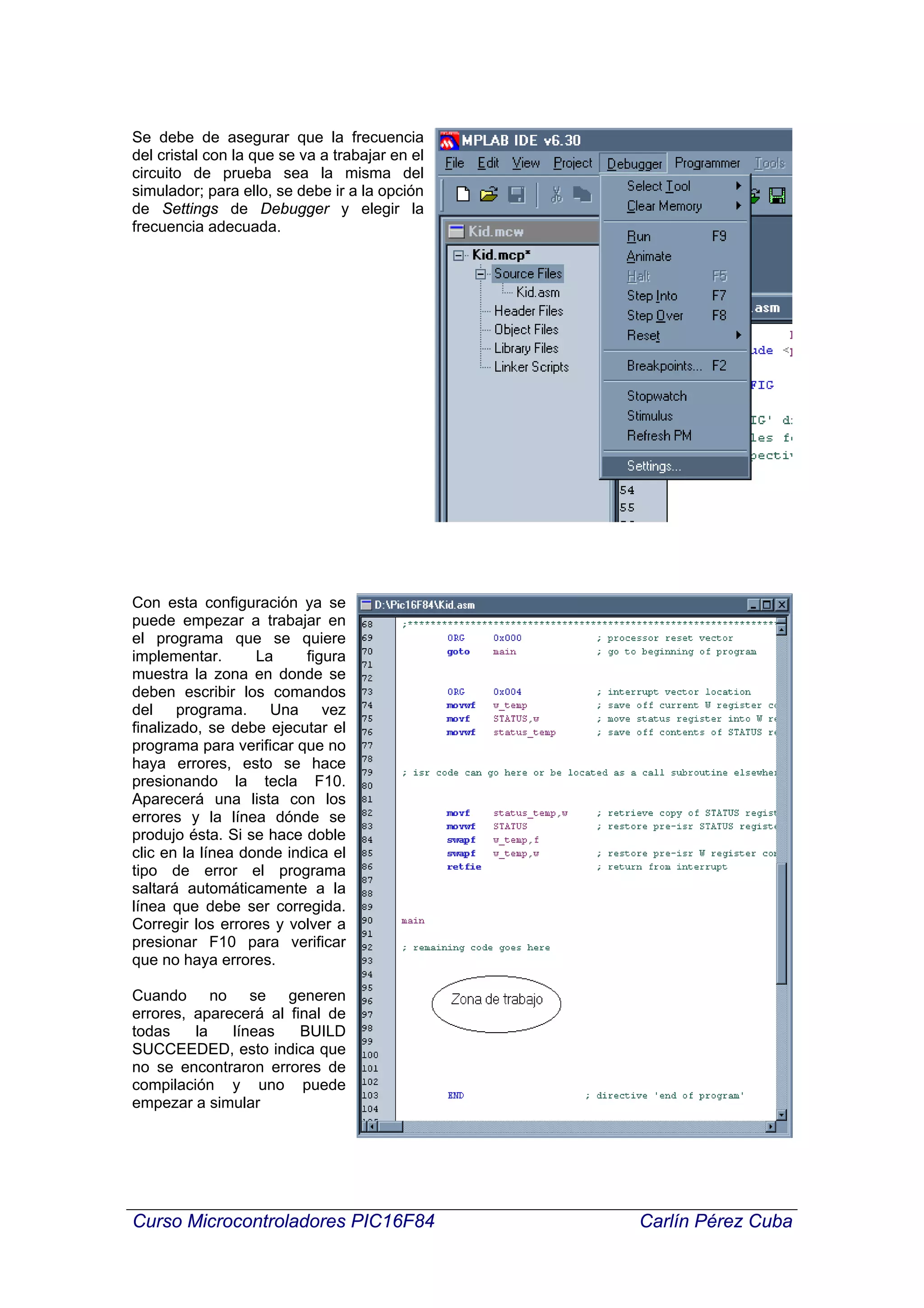 Se debe de asegurar que la frecuencia
del cristal con la que se va a trabajar en el
circuito de prueba sea la misma del
simulador; para ello, se debe ir a la opción
de Settings de Debugger y elegir la
frecuencia adecuada.




Con esta configuración ya se
puede empezar a trabajar en
el programa que se quiere
implementar.       La     figura
muestra la zona en donde se
deben escribir los comandos
del programa. Una vez
finalizado, se debe ejecutar el
programa para verificar que no
haya errores, esto se hace
presionando la tecla F10.
Aparecerá una lista con los
errores y la línea dónde se
produjo ésta. Si se hace doble
clic en la línea donde indica el
tipo de error el programa
saltará automáticamente a la
línea que debe ser corregida.
Corregir los errores y volver a
presionar F10 para verificar
que no haya errores.

Cuando no se generen
errores, aparecerá al final de
todas    la   líneas    BUILD
SUCCEEDED, esto indica que
no se encontraron errores de
compilación y uno puede
empezar a simular




Curso Microcontroladores PIC16F84               Carlín Pérez Cuba
 