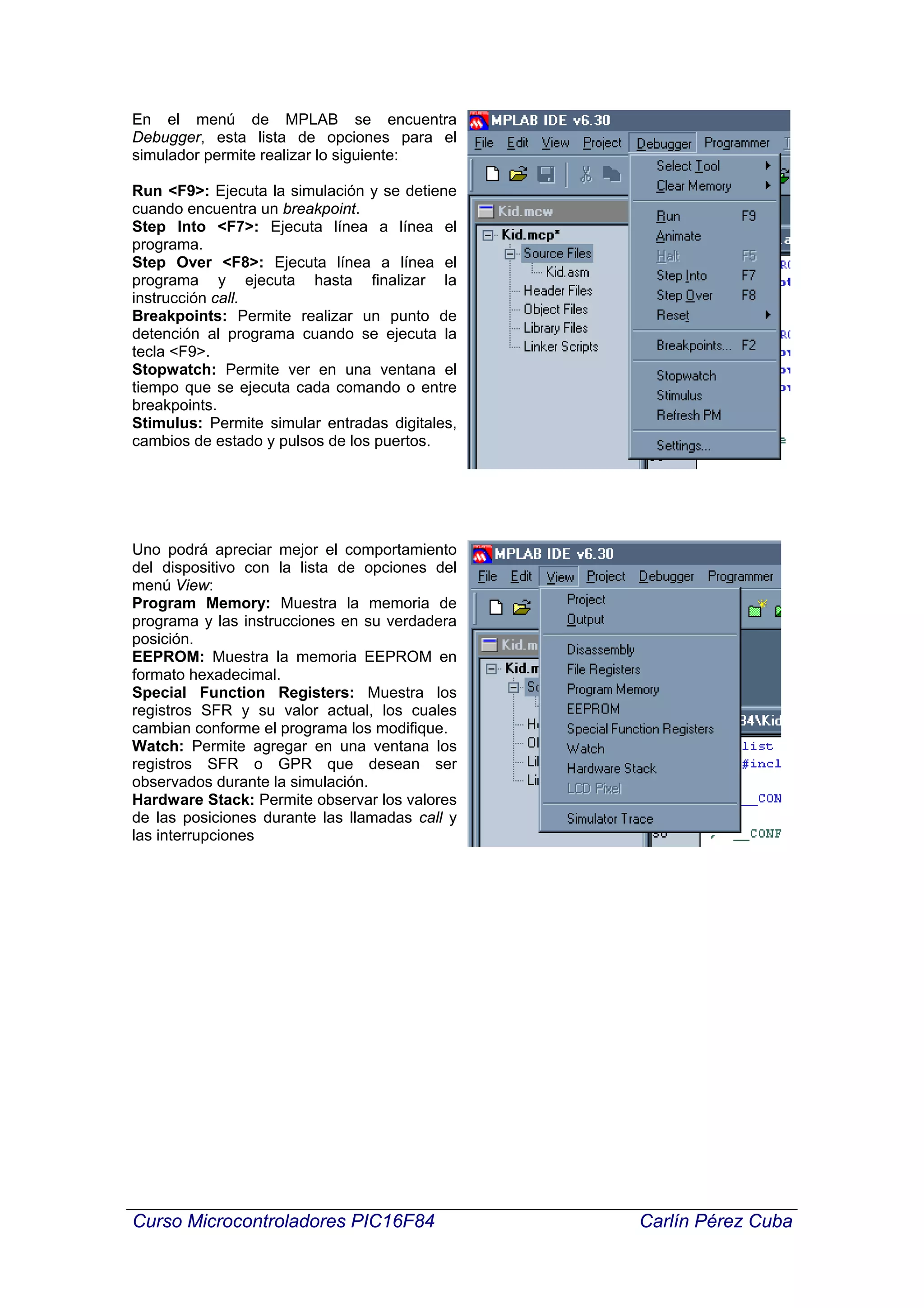 En el menú de MPLAB se encuentra
Debugger, esta lista de opciones para el
simulador permite realizar lo siguiente:

Run <F9>: Ejecuta la simulación y se detiene
cuando encuentra un breakpoint.
Step Into <F7>: Ejecuta línea a línea el
programa.
Step Over <F8>: Ejecuta línea a línea el
programa y ejecuta hasta finalizar la
instrucción call.
Breakpoints: Permite realizar un punto de
detención al programa cuando se ejecuta la
tecla <F9>.
Stopwatch: Permite ver en una ventana el
tiempo que se ejecuta cada comando o entre
breakpoints.
Stimulus: Permite simular entradas digitales,
cambios de estado y pulsos de los puertos.




Uno podrá apreciar mejor el comportamiento
del dispositivo con la lista de opciones del
menú View:
Program Memory: Muestra la memoria de
programa y las instrucciones en su verdadera
posición.
EEPROM: Muestra la memoria EEPROM en
formato hexadecimal.
Special Function Registers: Muestra los
registros SFR y su valor actual, los cuales
cambian conforme el programa los modifique.
Watch: Permite agregar en una ventana los
registros SFR o GPR que desean ser
observados durante la simulación.
Hardware Stack: Permite observar los valores
de las posiciones durante las llamadas call y
las interrupciones




Curso Microcontroladores PIC16F84               Carlín Pérez Cuba
 