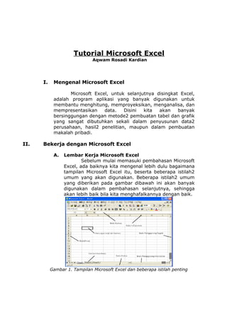 Tutorial Microsoft Excel
Aqwam Rosadi Kardian

I.

Mengenal Microsoft Excel
Microsoft Excel, untuk selanjutnya disingkat Excel,
adalah program aplikasi yang banyak digunakan untuk
membantu menghitung, memproyeksikan, menganalisa, dan
mempresentasikan
data.
Disini
kita
akan
banyak
bersinggungan dengan metode2 pembuatan tabel dan grafik
yang sangat dibutuhkan sekali dalam penyusunan data2
perusahaan, hasil2 penelitian, maupun dalam pembuatan
makalah pribadi.

II.

Bekerja dengan Microsoft Excel
A.

Lembar Kerja Microsoft Excel
Sebelum mulai memasuki pembahasan Microsoft
Excel, ada baiknya kita mengenal lebih dulu bagaimana
tampilan Microsoft Excel itu, beserta beberapa istilah2
umum yang akan digunakan. Beberapa istilah2 umum
yang diberikan pada gambar dibawah ini akan banyak
digunakan dalam pembahasan selanjutnya, sehingga
akan lebih baik bila kita menghafalkannya dengan baik.

Gambar 1. Tampilan Microsoft Excel dan beberapa istilah penting

 