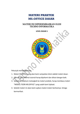 MATERI INI DIPERSEMBAHKAN OLEH
TECHNO INFORMATIKA
LEVEL DASAR 1
Petunjuk mempelajarinya :
1. Materi Ms.Office yang akan kami sampaikan disini adalah materi dasar.
2. Contoh yang disertai tutorial harap dipahami dan diikuti dengan baik.
3. Sebaiknya sebelum melangkah ke materi praktek, harap membaca materi
“MODUL TEORI MS.OFFICE” yang sudah kami Upload.
4. Setelah materi ini akan kami sajikan materi-materi berikutnya. Smoga
bermanfaat.
MATERI PRAKTEK
MS.OFFICE DASAR
 