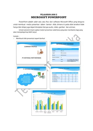 PELAJARAN JAM-3
MICROSOFT POWERPOINT
PowerPoint adalah salah satu satu fitur dari software Microsoft Office yang berguna
untuk membuat media presentasi dalam bentuk slide, dimana isi pada slide tersebut tidak
hanya teks tetapi juga dapat disisipkan berupa audio, video, gambar dan animasi.
Untuk tutorial ini kami sajikan materi presentasi sederhana yang akan membantu bagi yang
akan mempelajarinya lebih lanjut.
Contoh :
 Membuat slide presentasi seperti berikut
 
