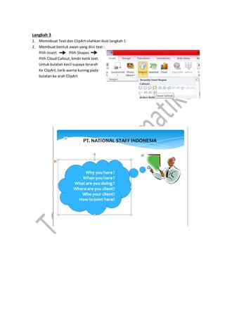 Langkah 3
1. Memnbuat Text dan ClipArt silahkan ikuti langkah 1
2. Membuat bentuk awan yang diisi text :
Pilih Insert Pilih Shapes
Pilih Cloud Callout, kmdn ketik text.
Untuk bulatan kecil supaya terarah
Ke ClipArt, tarik warna kuning pada
bulatan ke arah ClipArt
 