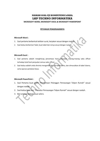 NASKAH SOAL UJI KOMPETENSI LOKAL
LKP TECHNO INFORMATIKA
MICROSOFT WORD, MICROSOFT EXCEL & MICROSOFT POWERPOINT
PETUNJUK PENGERJAANNYA
Microsoft Word :
1. Soal pertama berbentuk ketikan surat, kerjakan sesuai dengan naskah.
2. Soal kedua berbentuk Tabel, buat tabel dan isinya sesuai dengan naskah.
Microsoft Excel :
1. Soal pertama adalah menghitung persentase hasil penjualan masing-masing sales officer
terhadap total hasil penjualan semua sales officer.
2. Soal kedua adalah anda diminta mengambil data di tabel bantu, dan dimasukkan di tabel Utama,
serta operasi perkalian biasa.
Microsoft PowerPoint :
1. Soal Pertama buat grafik “Permintaan Pelanggan Pemasangan Telpon Rumah” sesuai
dengan naskah.
2. Soal kedua buat alur “Prosedur Pemasangan Telpon Rumah” sesuai dengan naskah.
3. Beri animasi bebas sesuai selera.
 