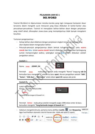 PELAJARAN JAM KE-1
MS.WORD
Tutorial Ms.Word ini diperuntukan mereka-mereka yang ingin menguasai komputer dasar
terutama dalam mengetik surat menyurat yang biasa dilakukan di kantor-kantor atau
perusahaan-perusahaan. Tutorial ini menyajikan latihan-latihan dasar dengan penjelasan
yang relatif detail, diharapkan siswa-siswa yang mempelajarinya tidak banyak mengalami
kesulitan.
Tuntunan pengerjaannya :
 Setiap latihan akan didahului dengan penjelasan singkat mengenai tool-tool yang
akan dipakai dalam mengerjakan latihan.
 Petunjuk-petunjuk pengerjaannya dalam bentuk tulisan berwarna, yaitu warna
merah dan biru. Untuk warna merah berarti dilakukan saat pengetikan berlangsung
(untuk mempersingkat waktu), sedangkan warna biru berarti dilakukan setelah
pengetikan selesai.
Contoh 1 :
Nama : JOHNY, SH
Perintah maksudnya setelah anda mengetik “Nama” langsung tab 2x
kemudian baru mengetik “:” setelah itu baru spasi. Aturan pengetikan setelah “titik”,
“koma”, “titik dua” , “titik koma” selalu tekan spasi 1X supaya ada jarak.
Contoh 2 :
SURAT KETERANGAN
Nomor : 112/AM-PERS/II/1996
Yang bertanda tangan di bawah ini :
Perintah maksudnya setelah mengetik angka 1996 tekan enter 3x baru
kemudian mengetik “Yang bertanda tangan di bawah ini :”.
 Sebelum mengetik dimulai, pertama-tama aktifkan Justify dan Nospacing
Agar hasil ketikan otomatis rata kiri kanan dan tidak ada spasi (1 spasi).
2xtab
2xtab
3xEnter
3xEnter
 