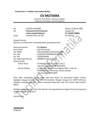 CV MUTIARA
Continous from dealer , Computer Supplier,
Stationary, Percetakan, General Suppliers
No : 1014/SG-ATK/2006 Bekasi, 31 Maret 2006
Hal : Penawaran & Permohonan Kepada Yth,
untuk menjadi Rekanan PT. KALBE FARMA
Lamp. : 1 Bendel Price List ATK Di Cikarang
Dengan hormat,
Bersama ini ijinkan kami memperkenalkan perusahaan kami:
Nama perusahaan : CV. Mutiara
Jenis Usaha : Alat Tulis Kantor
No. NPWP : PEM-3533/WPJ.22/KP.0103/2005
No. SIUP : 510/0979-PERINDAG/PK/V/2005
No. TDP : 102635203810
No. Rekening Danamon : 46860979 Cabang Bekasi
Alamat Kantor
Kantor Pusat : ITC Mangga Dua Lt. 1 Blok E-1 No.3
Telp./Fax. (021)6125738, 82612870
Kantor Cabang : Jl. Jalak Bali II Bekasi Timur Regensi Blok J-1 No. 63
RT/RW 001/017 Cimuning- Bantar Gebang
Telp./Fax. (021)82612870
Kami ingin mengajukan Daftar Harga Alat tulis kantor ke perusahaan Bapak, mohon
dipelajari dengan seksama Price List ATK terlampir. Dengan harapan CV. SURYO GIRI bisa
dijadikan rekanan yang baik dalam menyuplai kebutuhan Alat Tulis Kantor diperusahaan
Bapak.
Demikian perkenalan dari kami, bila ada hal- hal yang berkenaan dengan Price List yang kami
ajukan mohon hubungi kami.
Hormat Kami,
HASANUDIN
Pimpinan
Tutorial Jam 1 : buatlah surat seperti berikut
 