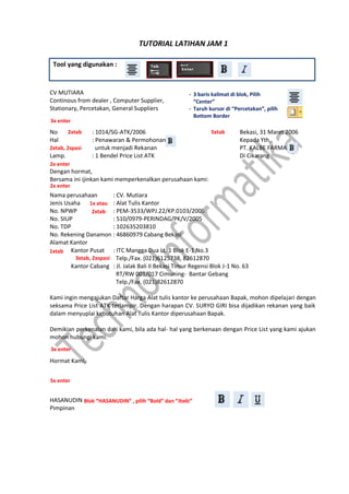 Tool yang digunakan :
CV MUTIARA
Continous from dealer , Computer Supplier,
Stationary, Percetakan, General Suppliers
No : 1014/SG-ATK/2006 Bekasi, 31 Maret 2006
Hal : Penawaran & Permohonan Kepada Yth,
untuk menjadi Rekanan PT. KALBE FARMA
Lamp. : 1 Bendel Price List ATK Di Cikarang
Dengan hormat,
Bersama ini ijinkan kami memperkenalkan perusahaan kami:
Nama perusahaan : CV. Mutiara
Jenis Usaha : Alat Tulis Kantor
No. NPWP : PEM-3533/WPJ.22/KP.0103/2005
No. SIUP : 510/0979-PERINDAG/PK/V/2005
No. TDP : 102635203810
No. Rekening Danamon : 46860979 Cabang Bekasi
Alamat Kantor
Kantor Pusat : ITC Mangga Dua Lt. 1 Blok E-1 No.3
Telp./Fax. (021)6125738, 82612870
Kantor Cabang : Jl. Jalak Bali II Bekasi Timur Regensi Blok J-1 No. 63
RT/RW 001/017 Cimuning- Bantar Gebang
Telp./Fax. (021)82612870
Kami ingin mengajukan Daftar Harga Alat tulis kantor ke perusahaan Bapak, mohon dipelajari dengan
seksama Price List ATK terlampir. Dengan harapan CV. SURYO GIRI bisa dijadikan rekanan yang baik
dalam menyuplai kebutuhan Alat Tulis Kantor diperusahaan Bapak.
Demikian perkenalan dari kami, bila ada hal- hal yang berkenaan dengan Price List yang kami ajukan
mohon hubungi kami.
Hormat Kami,
HASANUDIN
Pimpinan
3x enter
- 3 baris kalimat di blok, Pilih
“Center”
- Taruh kursor di “Percetakan”, pilih
Bottom Border
2xtab 5xtab
2xtab, 2spasi
2x enter
2x enter
1xtab
3xtab, 2xspasi
3x enter
5x enter
Blok “HASANUDIN” , pilih “Bold” dan “Italic”
TUTORIAL LATIHAN JAM 1
1x atau
2xtab
 