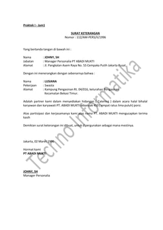 Praktek I - Jam1
SURAT KETERANGAN
Nomor : 112/AM-PERS/II/1996
Yang bertanda tangan di bawah ini :
Nama : JOHNY, SH
Jabatan : Manager Personalia PT ABADI MUKTI
Alamat : Jl. Pangkalan Asem Raya No. 55 Cempaka Putih Jakarta Pusat
Dengan ini menerangkan dengan sebenarnya bahwa :
Nama : LUSIANA
Pekerjaan : Swasta
Alamat : Kampung Pengasinan Rt. 04/016, kelurahan Pengasinan
Kecamatan Bekasi Timur.
Adalah partner kami dalam menyediakan hidangan ( Catering ) dalam acara halal bihalal
karyawan dan karyawati PT. ABADI MUKTI sebanyak 450 ( empat ratus lima puluh) porsi.
Atas partisipasi dan kerjasamanya kami atas nama PT. ABADI MUKTI mengucapkan terima
kasih
Demikian surat keterangan ini dibuat, untuk dipergunakan sebagai mana mestinya.
Jakarta, 02 Maret 1996
Hormat kami
PT ABADI MUKTI
JOHNY, SH
Manager Personalia
 
