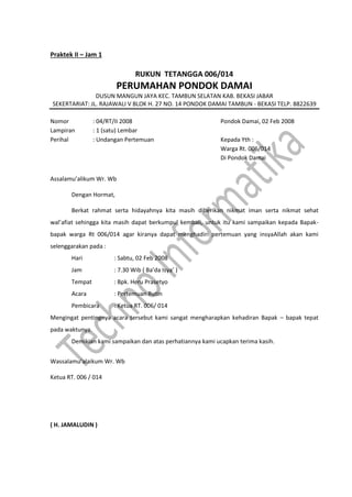 Praktek II – Jam 1
RUKUN TETANGGA 006/014
PERUMAHAN PONDOK DAMAI
DUSUN MANGUN JAYA KEC. TAMBUN SELATAN KAB. BEKASI JABAR
SEKERTARIAT: JL. RAJAWALI V BLOK H. 27 NO. 14 PONDOK DAMAI TAMBUN - BEKASI TELP. 8822639
Nomor : 04/RT/II 2008 Pondok Damai, 02 Feb 2008
Lampiran : 1 (satu) Lembar
Perihal : Undangan Pertemuan Kepada Yth :
Warga Rt. 006/014
Di Pondok Damai
Assalamu’alikum Wr. Wb
Dengan Hormat,
Berkat rahmat serta hidayahnya kita masih diberikan nikmat iman serta nikmat sehat
wal’afiat sehingga kita masih dapat berkumpul kembali, untuk itu kami sampaikan kepada Bapak-
bapak warga Rt 006/014 agar kiranya dapat menghadiri pertemuan yang insyaAllah akan kami
selenggarakan pada :
Hari : Sabtu, 02 Feb 2008
Jam : 7.30 Wib ( Ba’da Isya’ )
Tempat : Bpk. Heru Prasetyo
Acara : Pertemuan Rutin
Pembicara : Ketua RT. 006/ 014
Mengingat pentingnya acara tersebut kami sangat mengharapkan kehadiran Bapak – bapak tepat
pada waktunya.
Demikian kami sampaikan dan atas perhatiannya kami ucapkan terima kasih.
Wassalamu’alaikum Wr. Wb
Ketua RT. 006 / 014
( H. JAMALUDIN )
 
