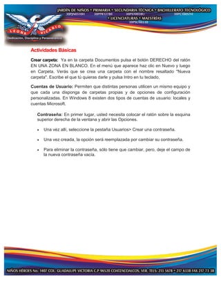 Actividades Básicas
Crear carpeta: Ya en la carpeta Documentos pulsa el botón DERECHO del ratón
EN UNA ZONA EN BLANCO. En el menú que aparece haz clic en Nuevo y luego
en Carpeta. Verás que se crea una carpeta con el nombre resaltado "Nueva
carpeta". Escribe el que tú quieras darle y pulsa Intro en tu teclado.
Cuentas de Usuario: Permiten que distintas personas utilicen un mismo equipo y
que cada una disponga de carpetas propias y de opciones de configuración
personalizadas. En Windows 8 existen dos tipos de cuentas de usuario: locales y
cuentas Microsoft.
Contraseña: En primer lugar, usted necesita colocar el ratón sobre la esquina
superior derecha de la ventana y abrir las Opciones.
 Una vez allí, seleccione la pestaña Usuarios> Crear una contraseña.
 Una vez creada, la opción será reemplazada por cambiar su contraseña.
 Para eliminar la contraseña, sólo tiene que cambiar, pero, deje el campo de
la nueva contraseña vacía.
 
