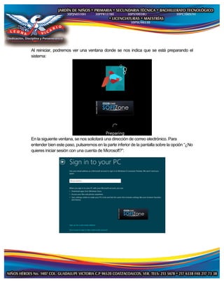 Al reiniciar, podremos ver una ventana donde se nos indica que se está preparando el
sistema:
En la siguiente ventana, se nos solicitará una dirección de correo electrónico. Para
entender bien este paso, pulsaremos en la parte inferior de la pantalla sobre la opción “¿No
quieres iniciar sesión con una cuenta de Microsoft?”:
 