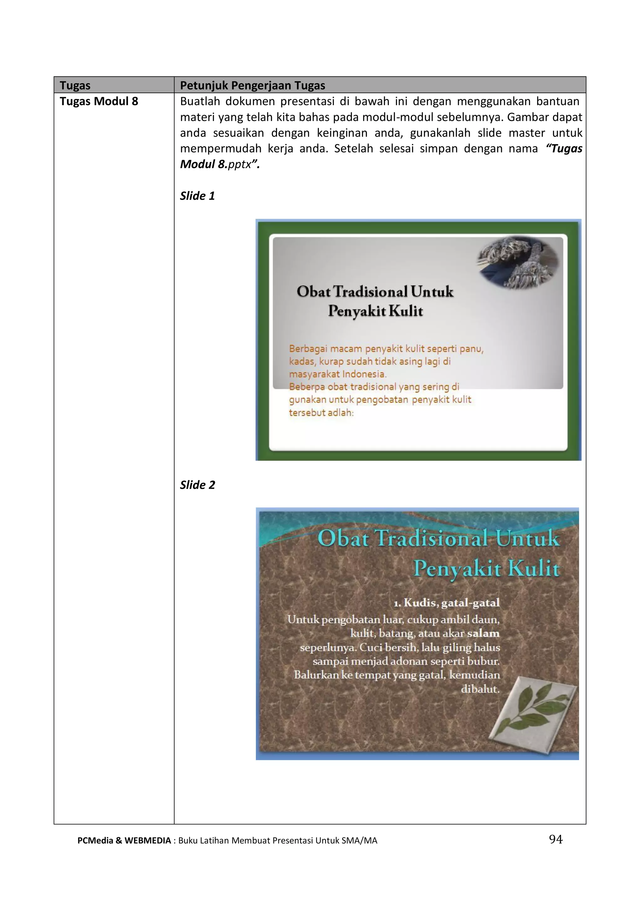 Tugas Petunjuk Pengerjaan Tugas
Tugas Modul 8 Buatlah dokumen presentasi di bawah ini dengan menggunakan bantuan
materi yang telah kita bahas pada modul-modul sebelumnya. Gambar dapat
anda sesuaikan dengan keinginan anda, gunakanlah slide master untuk
mempermudah kerja anda. Setelah selesai simpan dengan nama “Tugas
Modul 8.pptx”.
Slide 1
Slide 2
PCMedia & WEBMEDIA : Buku Latihan Membuat Presentasi Untuk SMA/MA 94
 