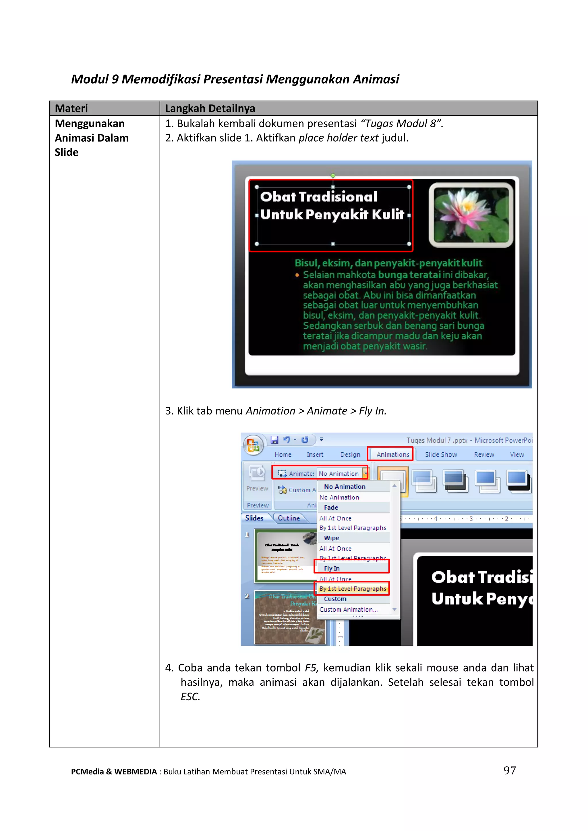 Modul 9 Memodifikasi Presentasi Menggunakan Animasi
Materi Langkah Detailnya
Menggunakan
Animasi Dalam
Slide
1. Bukalah kembali dokumen presentasi “Tugas Modul 8”.
2. Aktifkan slide 1. Aktifkan place holder text judul.
3. Klik tab menu Animation > Animate > Fly In.
4. Coba anda tekan tombol F5, kemudian klik sekali mouse anda dan lihat
hasilnya, maka animasi akan dijalankan. Setelah selesai tekan tombol
ESC.
PCMedia & WEBMEDIA : Buku Latihan Membuat Presentasi Untuk SMA/MA 97
 