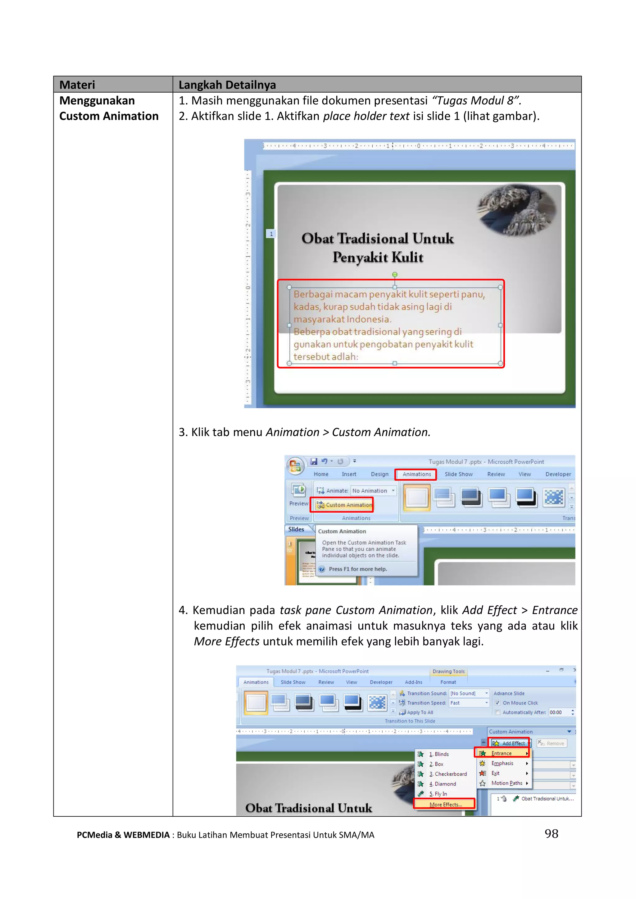 Materi Langkah Detailnya
Menggunakan
Custom Animation
1. Masih menggunakan file dokumen presentasi “Tugas Modul 8”.
2. Aktifkan slide 1. Aktifkan place holder text isi slide 1 (lihat gambar).
3. Klik tab menu Animation > Custom Animation.
4. Kemudian pada task pane Custom Animation, klik Add Effect > Entrance
kemudian pilih efek anaimasi untuk masuknya teks yang ada atau klik
More Effects untuk memilih efek yang lebih banyak lagi.
PCMedia & WEBMEDIA : Buku Latihan Membuat Presentasi Untuk SMA/MA 98
 