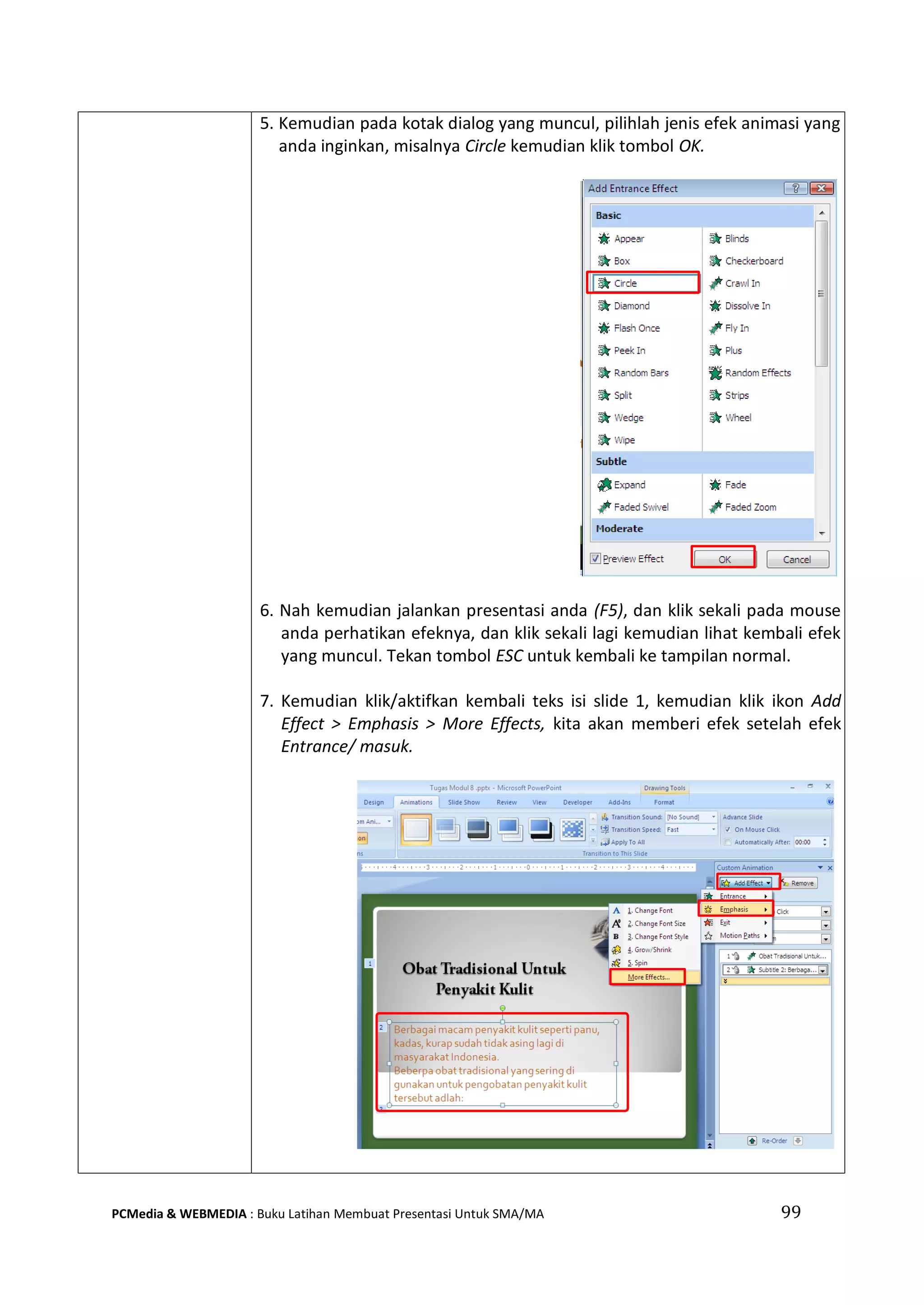 99PCMedia & WEBMEDIA : Buku Latihan Membuat Presentasi Untuk SMA/MA
5. Kemudian pada kotak dialog yang muncul, pilihlah jenis efek animasi yang
anda inginkan, misalnya Circle kemudian klik tombol OK.
6. Nah kemudian jalankan presentasi anda (F5), dan klik sekali pada mouse
anda perhatikan efeknya, dan klik sekali lagi kemudian lihat kembali efek
yang muncul. Tekan tombol ESC untuk kembali ke tampilan normal.
7. Kemudian klik/aktifkan kembali teks isi slide 1, kemudian klik ikon Add
Effect > Emphasis > More Effects, kita akan memberi efek setelah efek
Entrance/ masuk.
 