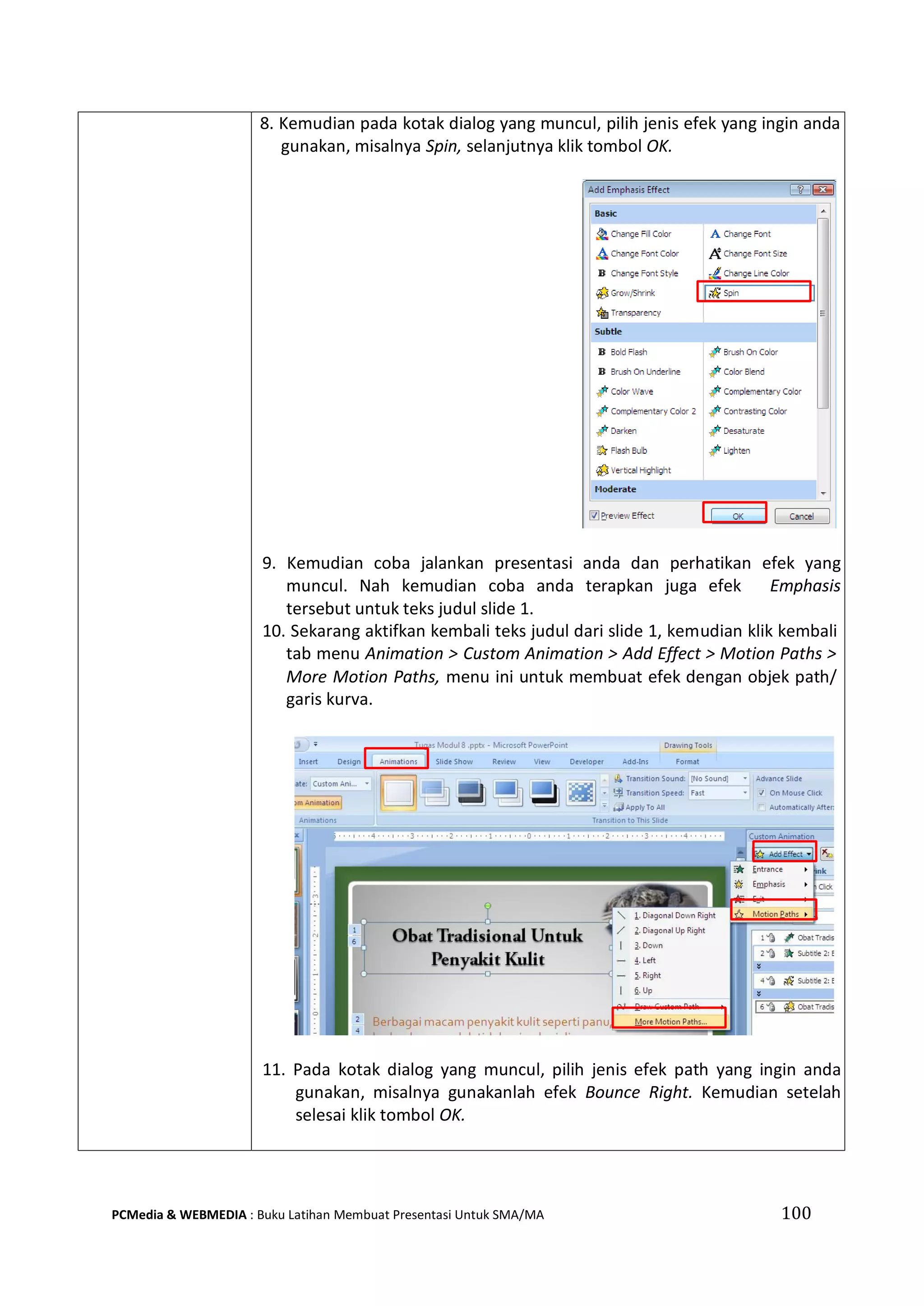 100PCMedia & WEBMEDIA : Buku Latihan Membuat Presentasi Untuk SMA/MA
8. Kemudian pada kotak dialog yang muncul, pilih jenis efek yang ingin anda
gunakan, misalnya Spin, selanjutnya klik tombol OK.
9. Kemudian coba jalankan presentasi anda dan perhatikan efek yang
muncul. Nah kemudian coba anda terapkan juga efek Emphasis
tersebut untuk teks judul slide 1.
10. Sekarang aktifkan kembali teks judul dari slide 1, kemudian klik kembali
tab menu Animation > Custom Animation > Add Effect > Motion Paths >
More Motion Paths, menu ini untuk membuat efek dengan objek path/
garis kurva.
11. Pada kotak dialog yang muncul, pilih jenis efek path yang ingin anda
gunakan, misalnya gunakanlah efek Bounce Right. Kemudian setelah
selesai klik tombol OK.
 
