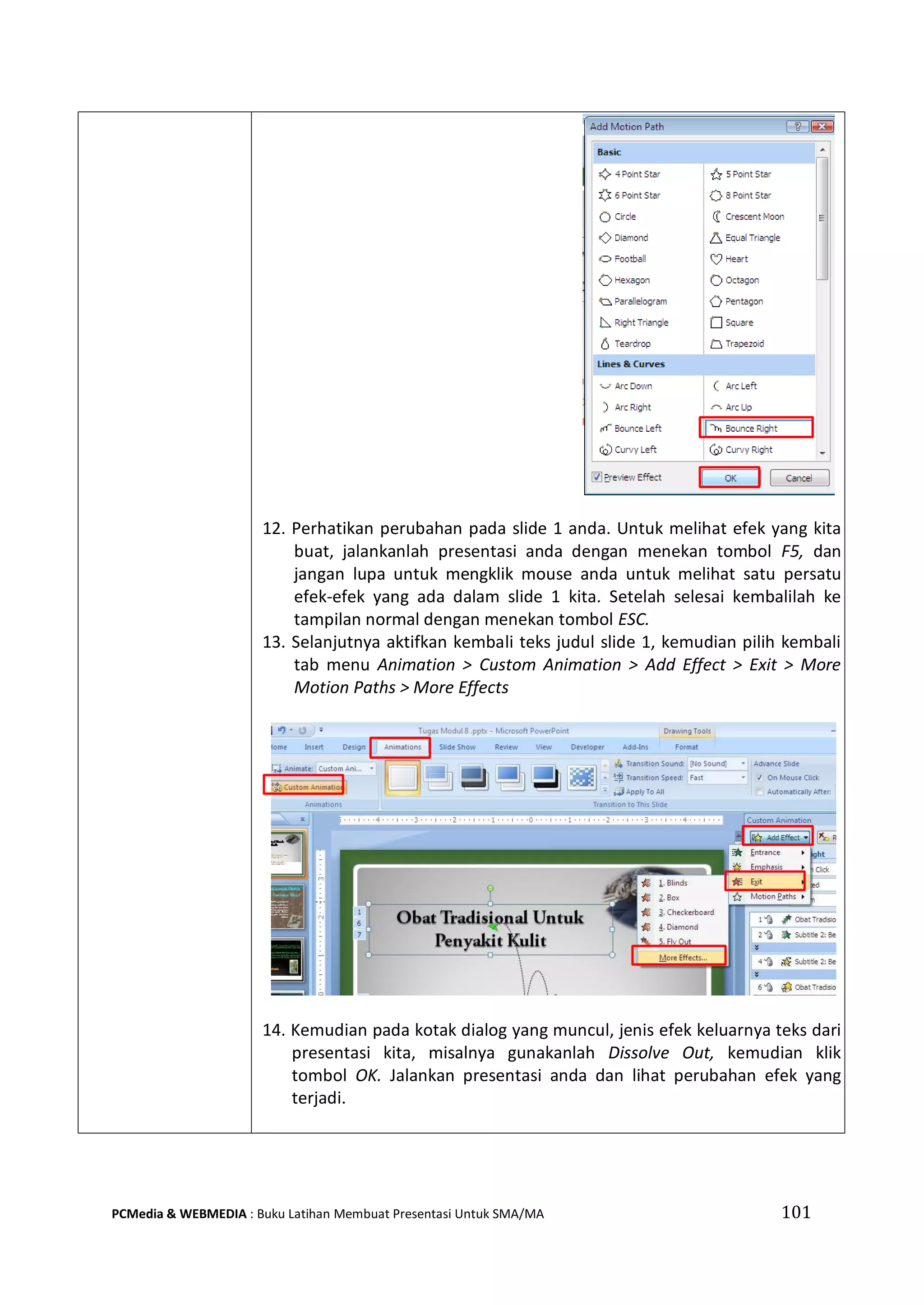 101PCMedia & WEBMEDIA : Buku Latihan Membuat Presentasi Untuk SMA/MA
12. Perhatikan perubahan pada slide 1 anda. Untuk melihat efek yang kita
buat, jalankanlah presentasi anda dengan menekan tombol F5, dan
jangan lupa untuk mengklik mouse anda untuk melihat satu persatu
efek-efek yang ada dalam slide 1 kita. Setelah selesai kembalilah ke
tampilan normal dengan menekan tombol ESC.
13. Selanjutnya aktifkan kembali teks judul slide 1, kemudian pilih kembali
tab menu Animation > Custom Animation > Add Effect > Exit > More
Motion Paths > More Effects
14. Kemudian pada kotak dialog yang muncul, jenis efek keluarnya teks dari
presentasi kita, misalnya gunakanlah Dissolve Out, kemudian klik
tombol OK. Jalankan presentasi anda dan lihat perubahan efek yang
terjadi.
 